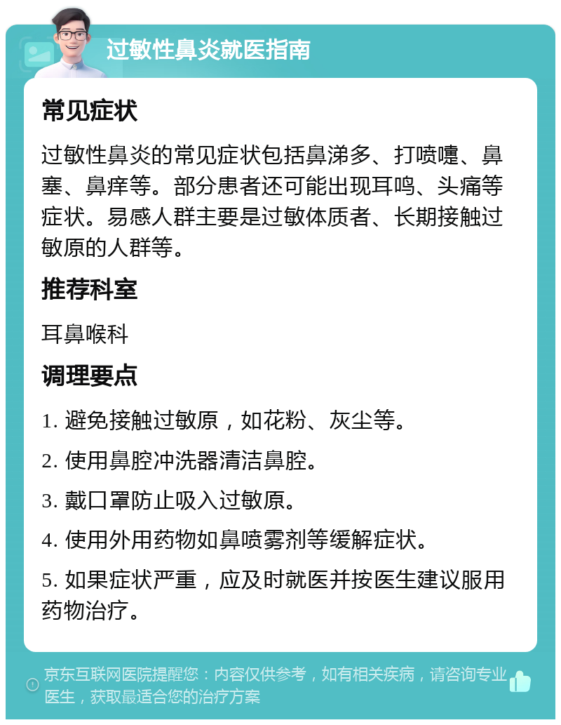 过敏性鼻炎就医指南 常见症状 过敏性鼻炎的常见症状包括鼻涕多、打喷嚏、鼻塞、鼻痒等。部分患者还可能出现耳鸣、头痛等症状。易感人群主要是过敏体质者、长期接触过敏原的人群等。 推荐科室 耳鼻喉科 调理要点 1. 避免接触过敏原，如花粉、灰尘等。 2. 使用鼻腔冲洗器清洁鼻腔。 3. 戴口罩防止吸入过敏原。 4. 使用外用药物如鼻喷雾剂等缓解症状。 5. 如果症状严重，应及时就医并按医生建议服用药物治疗。