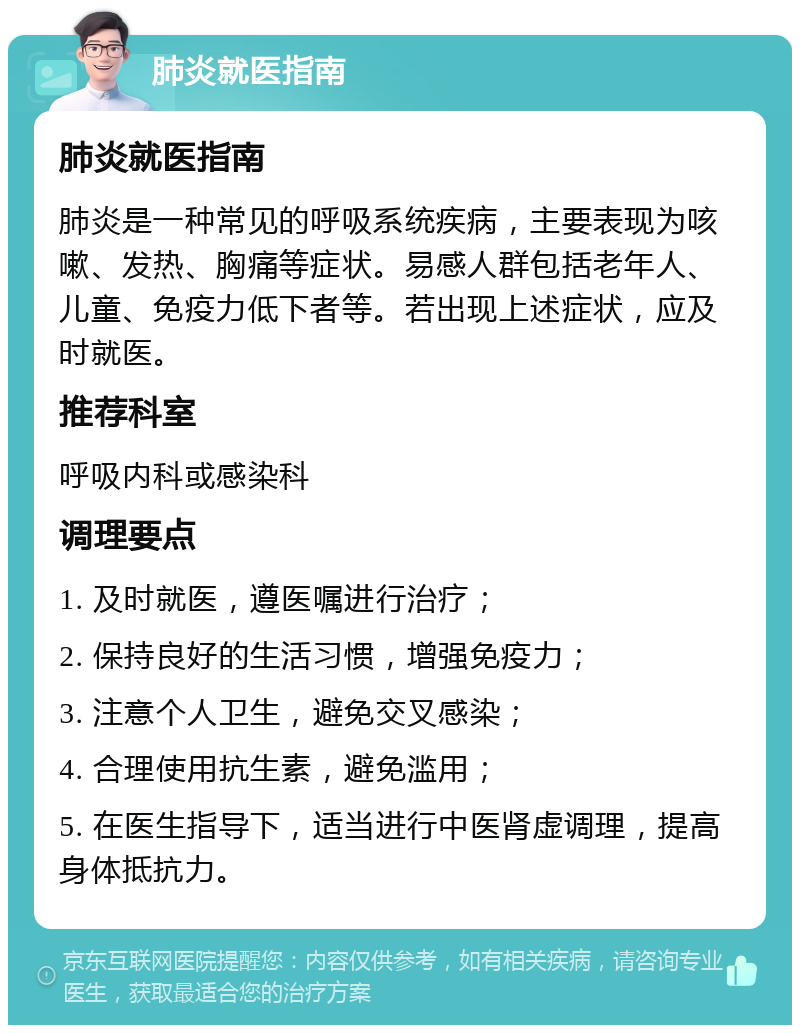 肺炎就医指南 肺炎就医指南 肺炎是一种常见的呼吸系统疾病，主要表现为咳嗽、发热、胸痛等症状。易感人群包括老年人、儿童、免疫力低下者等。若出现上述症状，应及时就医。 推荐科室 呼吸内科或感染科 调理要点 1. 及时就医，遵医嘱进行治疗； 2. 保持良好的生活习惯，增强免疫力； 3. 注意个人卫生，避免交叉感染； 4. 合理使用抗生素，避免滥用； 5. 在医生指导下，适当进行中医肾虚调理，提高身体抵抗力。