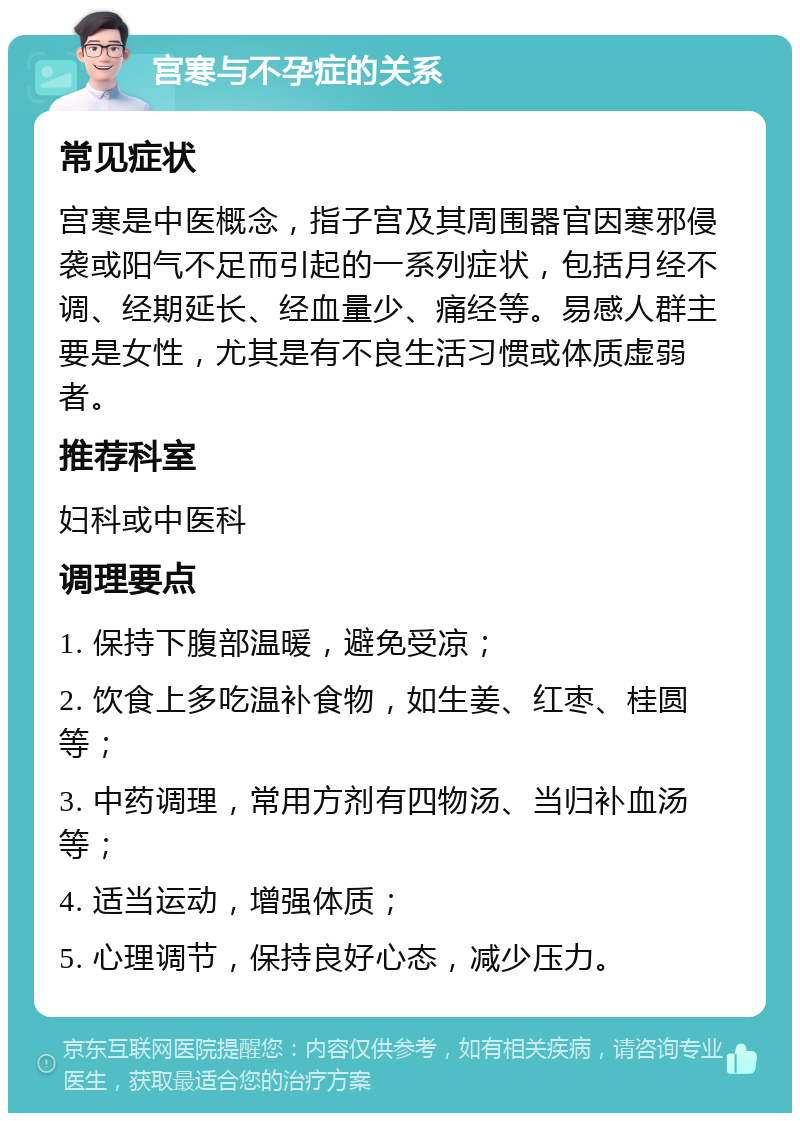 宫寒与不孕症的关系 常见症状 宫寒是中医概念，指子宫及其周围器官因寒邪侵袭或阳气不足而引起的一系列症状，包括月经不调、经期延长、经血量少、痛经等。易感人群主要是女性，尤其是有不良生活习惯或体质虚弱者。 推荐科室 妇科或中医科 调理要点 1. 保持下腹部温暖，避免受凉； 2. 饮食上多吃温补食物，如生姜、红枣、桂圆等； 3. 中药调理，常用方剂有四物汤、当归补血汤等； 4. 适当运动，增强体质； 5. 心理调节，保持良好心态，减少压力。