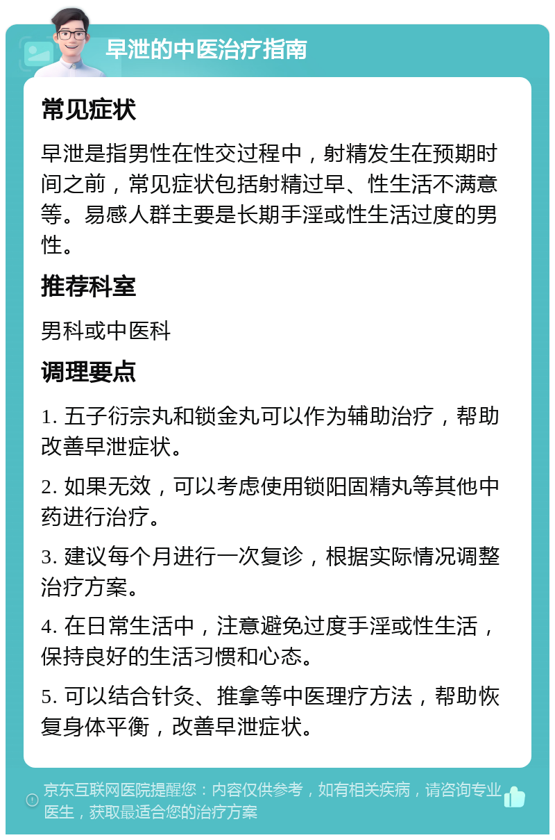 早泄的中医治疗指南 常见症状 早泄是指男性在性交过程中，射精发生在预期时间之前，常见症状包括射精过早、性生活不满意等。易感人群主要是长期手淫或性生活过度的男性。 推荐科室 男科或中医科 调理要点 1. 五子衍宗丸和锁金丸可以作为辅助治疗，帮助改善早泄症状。 2. 如果无效，可以考虑使用锁阳固精丸等其他中药进行治疗。 3. 建议每个月进行一次复诊，根据实际情况调整治疗方案。 4. 在日常生活中，注意避免过度手淫或性生活，保持良好的生活习惯和心态。 5. 可以结合针灸、推拿等中医理疗方法，帮助恢复身体平衡，改善早泄症状。