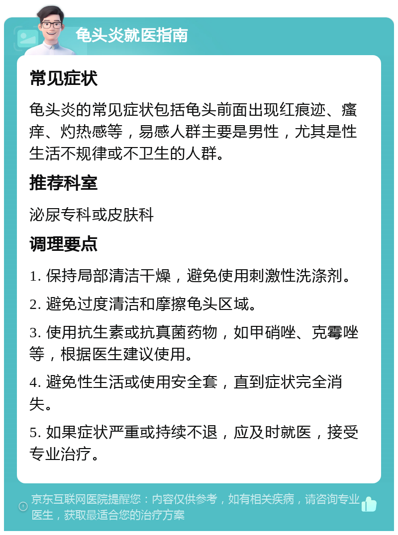 龟头炎就医指南 常见症状 龟头炎的常见症状包括龟头前面出现红痕迹、瘙痒、灼热感等，易感人群主要是男性，尤其是性生活不规律或不卫生的人群。 推荐科室 泌尿专科或皮肤科 调理要点 1. 保持局部清洁干燥，避免使用刺激性洗涤剂。 2. 避免过度清洁和摩擦龟头区域。 3. 使用抗生素或抗真菌药物，如甲硝唑、克霉唑等，根据医生建议使用。 4. 避免性生活或使用安全套，直到症状完全消失。 5. 如果症状严重或持续不退，应及时就医，接受专业治疗。