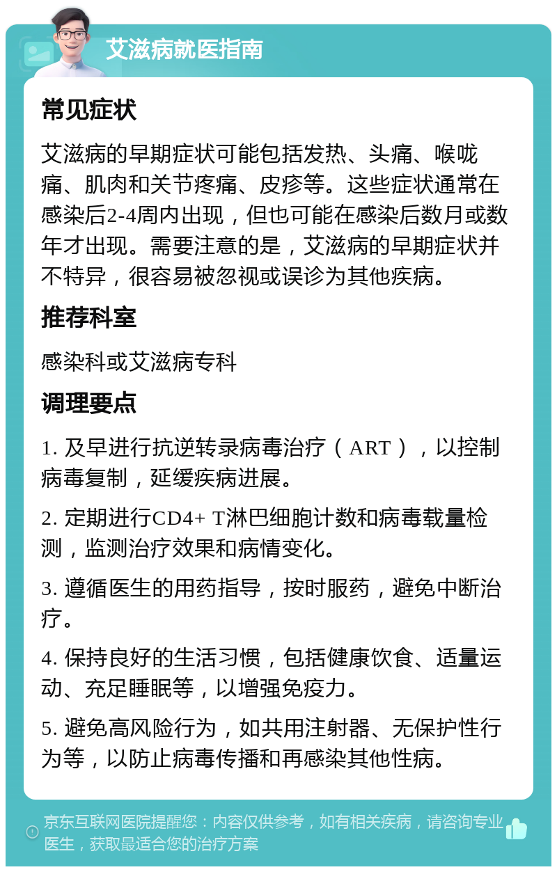 艾滋病就医指南 常见症状 艾滋病的早期症状可能包括发热、头痛、喉咙痛、肌肉和关节疼痛、皮疹等。这些症状通常在感染后2-4周内出现，但也可能在感染后数月或数年才出现。需要注意的是，艾滋病的早期症状并不特异，很容易被忽视或误诊为其他疾病。 推荐科室 感染科或艾滋病专科 调理要点 1. 及早进行抗逆转录病毒治疗（ART），以控制病毒复制，延缓疾病进展。 2. 定期进行CD4+ T淋巴细胞计数和病毒载量检测，监测治疗效果和病情变化。 3. 遵循医生的用药指导，按时服药，避免中断治疗。 4. 保持良好的生活习惯，包括健康饮食、适量运动、充足睡眠等，以增强免疫力。 5. 避免高风险行为，如共用注射器、无保护性行为等，以防止病毒传播和再感染其他性病。