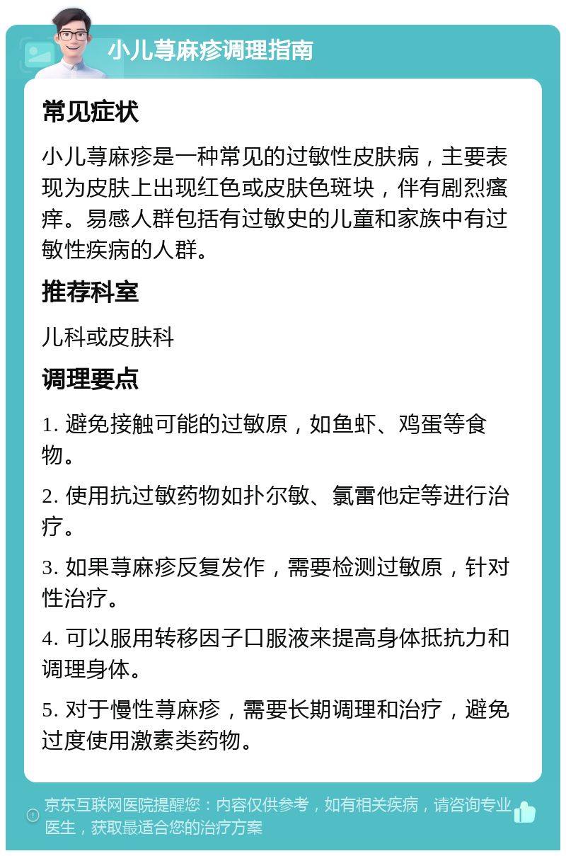 小儿荨麻疹调理指南 常见症状 小儿荨麻疹是一种常见的过敏性皮肤病，主要表现为皮肤上出现红色或皮肤色斑块，伴有剧烈瘙痒。易感人群包括有过敏史的儿童和家族中有过敏性疾病的人群。 推荐科室 儿科或皮肤科 调理要点 1. 避免接触可能的过敏原，如鱼虾、鸡蛋等食物。 2. 使用抗过敏药物如扑尔敏、氯雷他定等进行治疗。 3. 如果荨麻疹反复发作，需要检测过敏原，针对性治疗。 4. 可以服用转移因子口服液来提高身体抵抗力和调理身体。 5. 对于慢性荨麻疹，需要长期调理和治疗，避免过度使用激素类药物。