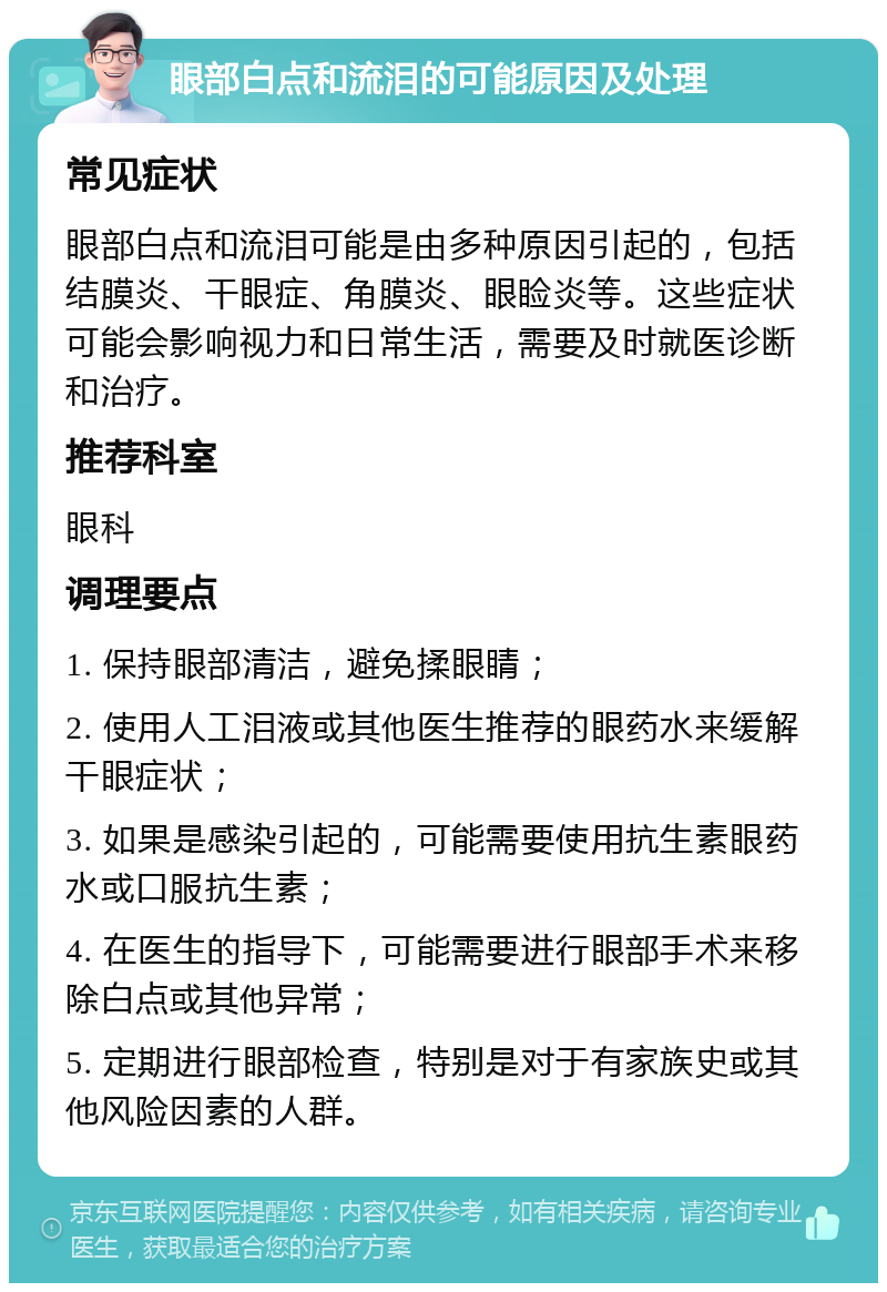 眼部白点和流泪的可能原因及处理 常见症状 眼部白点和流泪可能是由多种原因引起的，包括结膜炎、干眼症、角膜炎、眼睑炎等。这些症状可能会影响视力和日常生活，需要及时就医诊断和治疗。 推荐科室 眼科 调理要点 1. 保持眼部清洁，避免揉眼睛； 2. 使用人工泪液或其他医生推荐的眼药水来缓解干眼症状； 3. 如果是感染引起的，可能需要使用抗生素眼药水或口服抗生素； 4. 在医生的指导下，可能需要进行眼部手术来移除白点或其他异常； 5. 定期进行眼部检查，特别是对于有家族史或其他风险因素的人群。