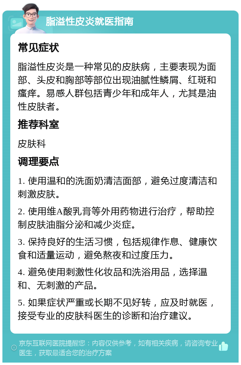 脂溢性皮炎就医指南 常见症状 脂溢性皮炎是一种常见的皮肤病，主要表现为面部、头皮和胸部等部位出现油腻性鳞屑、红斑和瘙痒。易感人群包括青少年和成年人，尤其是油性皮肤者。 推荐科室 皮肤科 调理要点 1. 使用温和的洗面奶清洁面部，避免过度清洁和刺激皮肤。 2. 使用维A酸乳膏等外用药物进行治疗，帮助控制皮肤油脂分泌和减少炎症。 3. 保持良好的生活习惯，包括规律作息、健康饮食和适量运动，避免熬夜和过度压力。 4. 避免使用刺激性化妆品和洗浴用品，选择温和、无刺激的产品。 5. 如果症状严重或长期不见好转，应及时就医，接受专业的皮肤科医生的诊断和治疗建议。