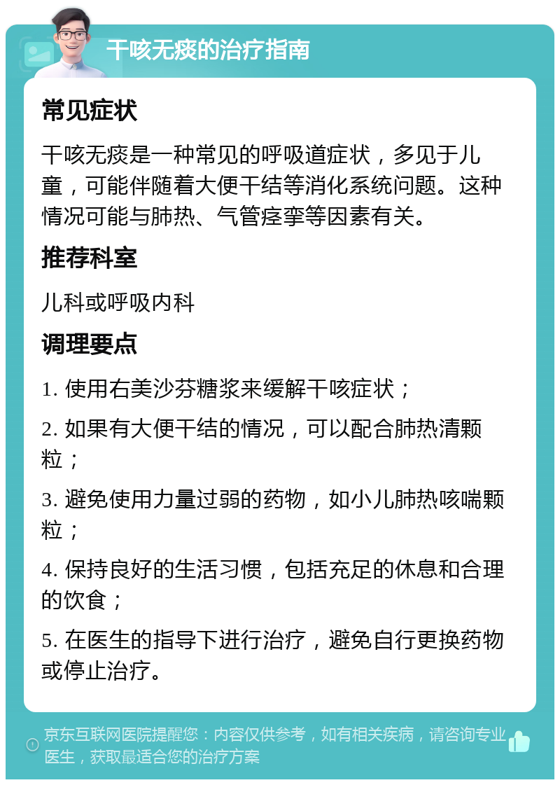 干咳无痰的治疗指南 常见症状 干咳无痰是一种常见的呼吸道症状，多见于儿童，可能伴随着大便干结等消化系统问题。这种情况可能与肺热、气管痉挛等因素有关。 推荐科室 儿科或呼吸内科 调理要点 1. 使用右美沙芬糖浆来缓解干咳症状； 2. 如果有大便干结的情况，可以配合肺热清颗粒； 3. 避免使用力量过弱的药物，如小儿肺热咳喘颗粒； 4. 保持良好的生活习惯，包括充足的休息和合理的饮食； 5. 在医生的指导下进行治疗，避免自行更换药物或停止治疗。