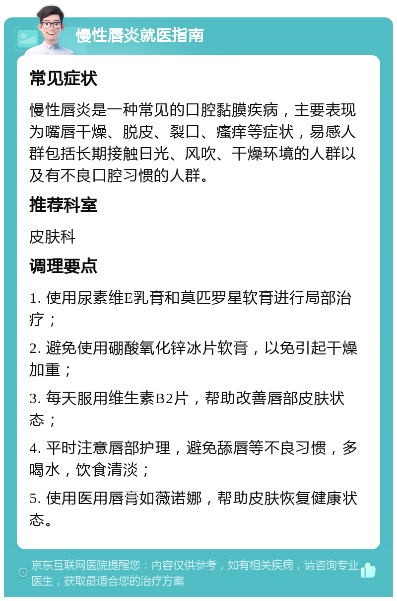 慢性唇炎就医指南 常见症状 慢性唇炎是一种常见的口腔黏膜疾病，主要表现为嘴唇干燥、脱皮、裂口、瘙痒等症状，易感人群包括长期接触日光、风吹、干燥环境的人群以及有不良口腔习惯的人群。 推荐科室 皮肤科 调理要点 1. 使用尿素维E乳膏和莫匹罗星软膏进行局部治疗； 2. 避免使用硼酸氧化锌冰片软膏，以免引起干燥加重； 3. 每天服用维生素B2片，帮助改善唇部皮肤状态； 4. 平时注意唇部护理，避免舔唇等不良习惯，多喝水，饮食清淡； 5. 使用医用唇膏如薇诺娜，帮助皮肤恢复健康状态。