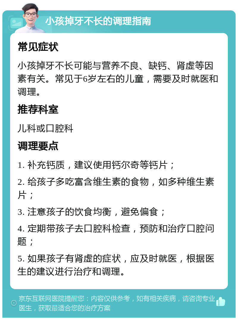 小孩掉牙不长的调理指南 常见症状 小孩掉牙不长可能与营养不良、缺钙、肾虚等因素有关。常见于6岁左右的儿童，需要及时就医和调理。 推荐科室 儿科或口腔科 调理要点 1. 补充钙质，建议使用钙尔奇等钙片； 2. 给孩子多吃富含维生素的食物，如多种维生素片； 3. 注意孩子的饮食均衡，避免偏食； 4. 定期带孩子去口腔科检查，预防和治疗口腔问题； 5. 如果孩子有肾虚的症状，应及时就医，根据医生的建议进行治疗和调理。