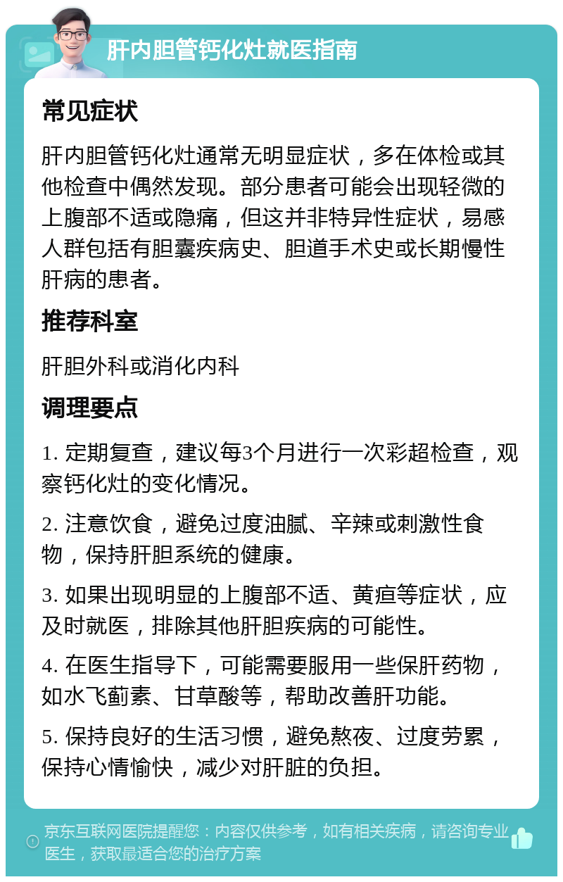 肝内胆管钙化灶就医指南 常见症状 肝内胆管钙化灶通常无明显症状，多在体检或其他检查中偶然发现。部分患者可能会出现轻微的上腹部不适或隐痛，但这并非特异性症状，易感人群包括有胆囊疾病史、胆道手术史或长期慢性肝病的患者。 推荐科室 肝胆外科或消化内科 调理要点 1. 定期复查，建议每3个月进行一次彩超检查，观察钙化灶的变化情况。 2. 注意饮食，避免过度油腻、辛辣或刺激性食物，保持肝胆系统的健康。 3. 如果出现明显的上腹部不适、黄疸等症状，应及时就医，排除其他肝胆疾病的可能性。 4. 在医生指导下，可能需要服用一些保肝药物，如水飞蓟素、甘草酸等，帮助改善肝功能。 5. 保持良好的生活习惯，避免熬夜、过度劳累，保持心情愉快，减少对肝脏的负担。