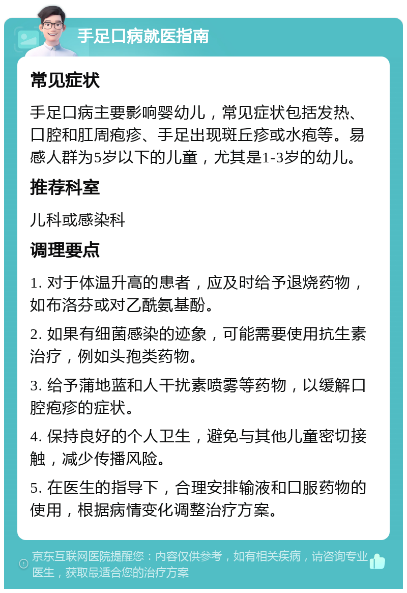 手足口病就医指南 常见症状 手足口病主要影响婴幼儿，常见症状包括发热、口腔和肛周疱疹、手足出现斑丘疹或水疱等。易感人群为5岁以下的儿童，尤其是1-3岁的幼儿。 推荐科室 儿科或感染科 调理要点 1. 对于体温升高的患者，应及时给予退烧药物，如布洛芬或对乙酰氨基酚。 2. 如果有细菌感染的迹象，可能需要使用抗生素治疗，例如头孢类药物。 3. 给予蒲地蓝和人干扰素喷雾等药物，以缓解口腔疱疹的症状。 4. 保持良好的个人卫生，避免与其他儿童密切接触，减少传播风险。 5. 在医生的指导下，合理安排输液和口服药物的使用，根据病情变化调整治疗方案。