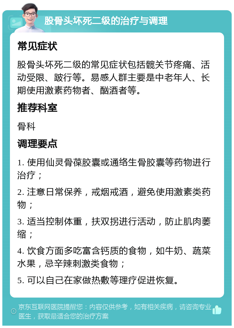 股骨头坏死二级的治疗与调理 常见症状 股骨头坏死二级的常见症状包括髋关节疼痛、活动受限、跛行等。易感人群主要是中老年人、长期使用激素药物者、酗酒者等。 推荐科室 骨科 调理要点 1. 使用仙灵骨葆胶囊或通络生骨胶囊等药物进行治疗； 2. 注意日常保养，戒烟戒酒，避免使用激素类药物； 3. 适当控制体重，扶双拐进行活动，防止肌肉萎缩； 4. 饮食方面多吃富含钙质的食物，如牛奶、蔬菜水果，忌辛辣刺激类食物； 5. 可以自己在家做热敷等理疗促进恢复。