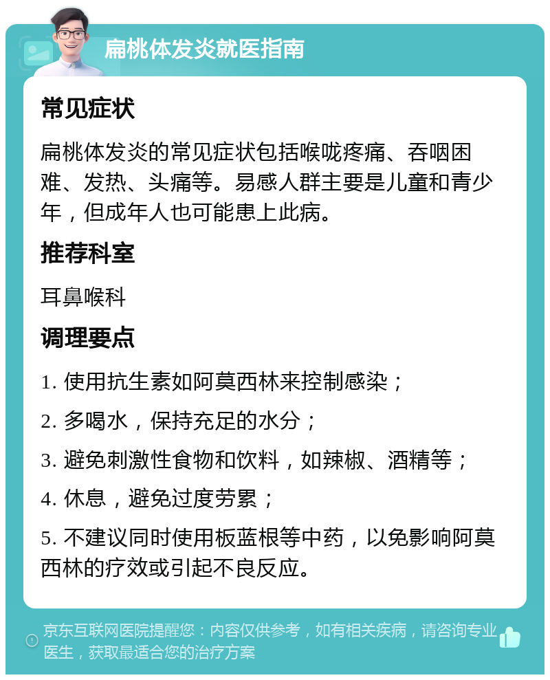 扁桃体发炎就医指南 常见症状 扁桃体发炎的常见症状包括喉咙疼痛、吞咽困难、发热、头痛等。易感人群主要是儿童和青少年，但成年人也可能患上此病。 推荐科室 耳鼻喉科 调理要点 1. 使用抗生素如阿莫西林来控制感染； 2. 多喝水，保持充足的水分； 3. 避免刺激性食物和饮料，如辣椒、酒精等； 4. 休息，避免过度劳累； 5. 不建议同时使用板蓝根等中药，以免影响阿莫西林的疗效或引起不良反应。