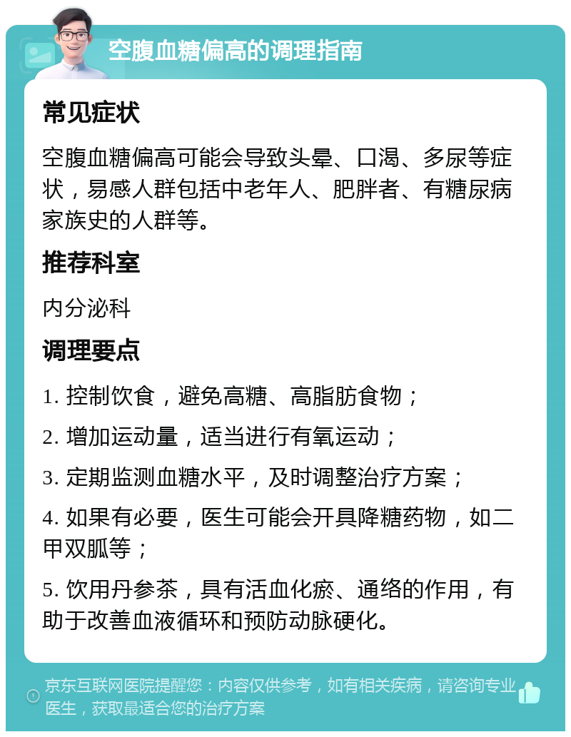 空腹血糖偏高的调理指南 常见症状 空腹血糖偏高可能会导致头晕、口渴、多尿等症状，易感人群包括中老年人、肥胖者、有糖尿病家族史的人群等。 推荐科室 内分泌科 调理要点 1. 控制饮食，避免高糖、高脂肪食物； 2. 增加运动量，适当进行有氧运动； 3. 定期监测血糖水平，及时调整治疗方案； 4. 如果有必要，医生可能会开具降糖药物，如二甲双胍等； 5. 饮用丹参茶，具有活血化瘀、通络的作用，有助于改善血液循环和预防动脉硬化。