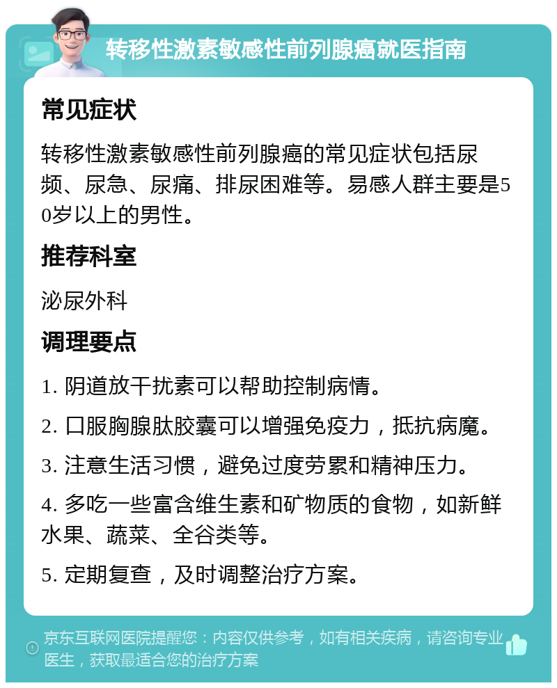 转移性激素敏感性前列腺癌就医指南 常见症状 转移性激素敏感性前列腺癌的常见症状包括尿频、尿急、尿痛、排尿困难等。易感人群主要是50岁以上的男性。 推荐科室 泌尿外科 调理要点 1. 阴道放干扰素可以帮助控制病情。 2. 口服胸腺肽胶囊可以增强免疫力，抵抗病魔。 3. 注意生活习惯，避免过度劳累和精神压力。 4. 多吃一些富含维生素和矿物质的食物，如新鲜水果、蔬菜、全谷类等。 5. 定期复查，及时调整治疗方案。