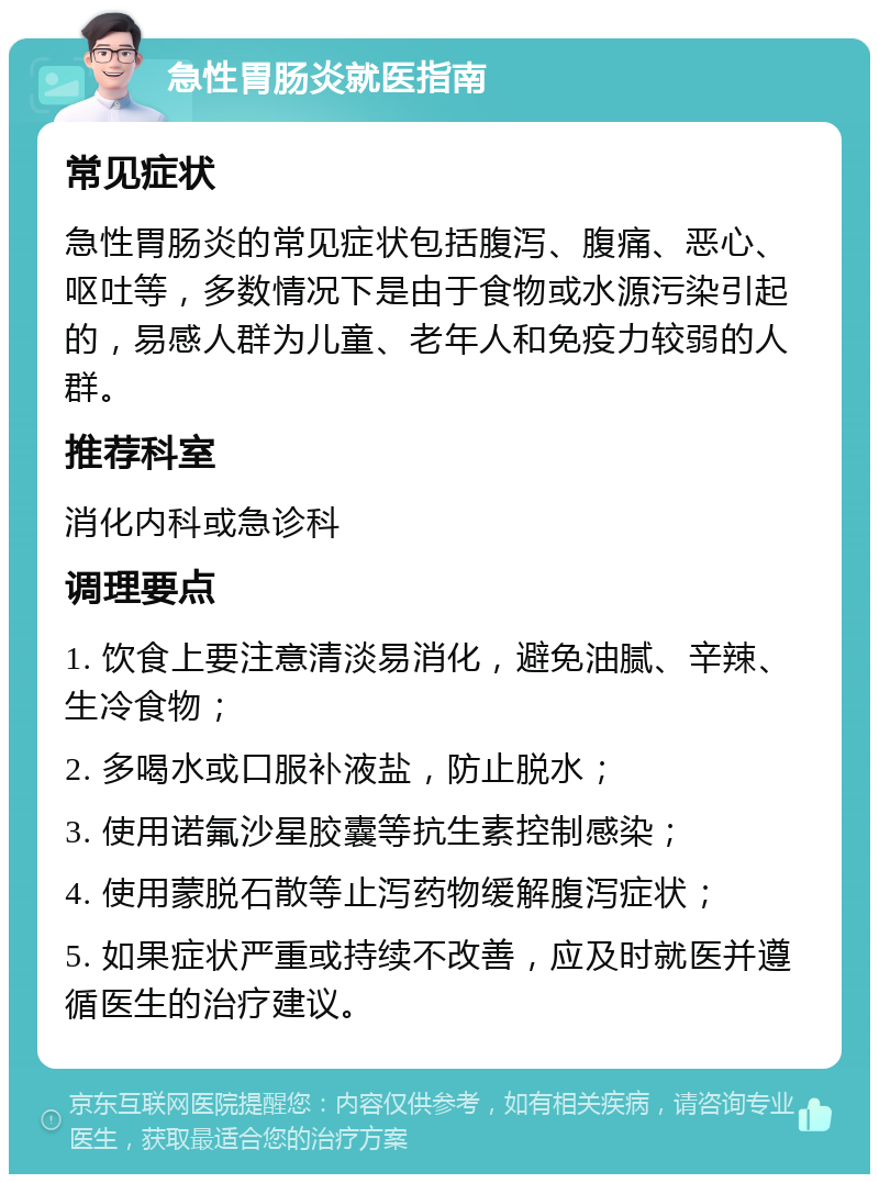 急性胃肠炎就医指南 常见症状 急性胃肠炎的常见症状包括腹泻、腹痛、恶心、呕吐等，多数情况下是由于食物或水源污染引起的，易感人群为儿童、老年人和免疫力较弱的人群。 推荐科室 消化内科或急诊科 调理要点 1. 饮食上要注意清淡易消化，避免油腻、辛辣、生冷食物； 2. 多喝水或口服补液盐，防止脱水； 3. 使用诺氟沙星胶囊等抗生素控制感染； 4. 使用蒙脱石散等止泻药物缓解腹泻症状； 5. 如果症状严重或持续不改善，应及时就医并遵循医生的治疗建议。