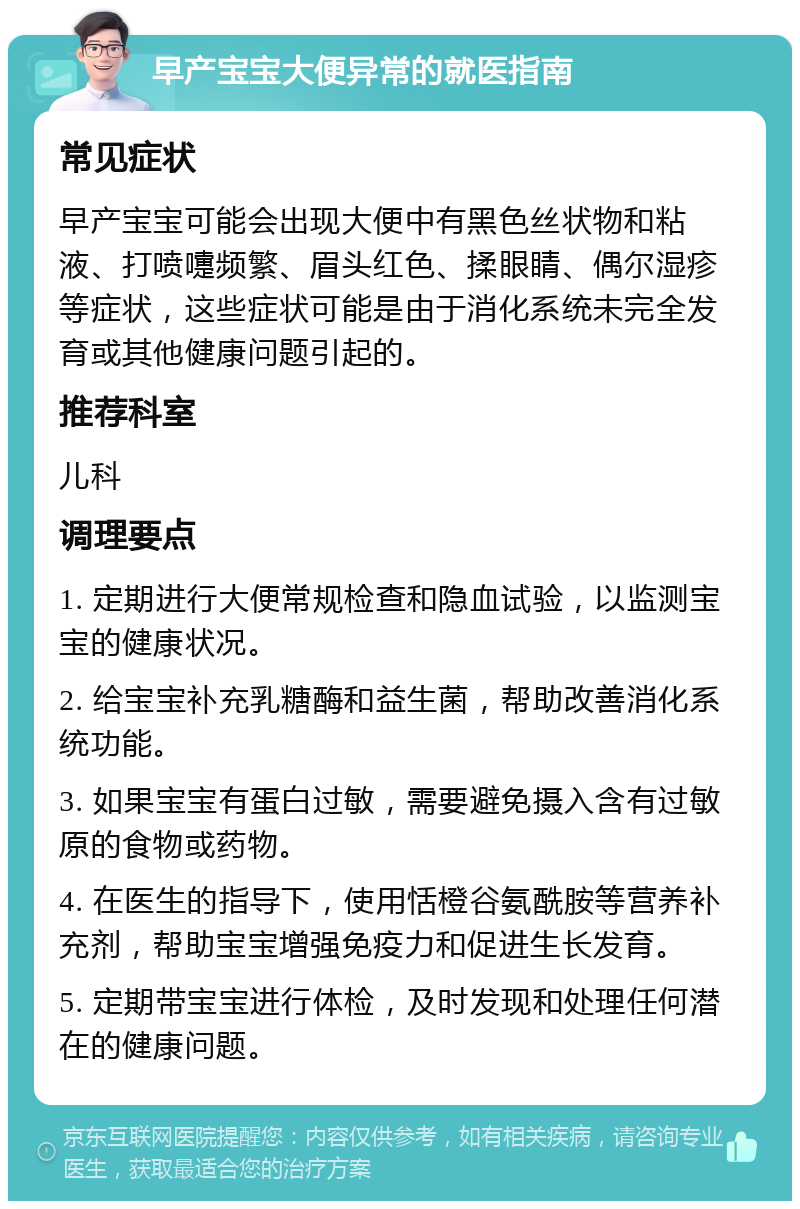 早产宝宝大便异常的就医指南 常见症状 早产宝宝可能会出现大便中有黑色丝状物和粘液、打喷嚏频繁、眉头红色、揉眼睛、偶尔湿疹等症状，这些症状可能是由于消化系统未完全发育或其他健康问题引起的。 推荐科室 儿科 调理要点 1. 定期进行大便常规检查和隐血试验，以监测宝宝的健康状况。 2. 给宝宝补充乳糖酶和益生菌，帮助改善消化系统功能。 3. 如果宝宝有蛋白过敏，需要避免摄入含有过敏原的食物或药物。 4. 在医生的指导下，使用恬橙谷氨酰胺等营养补充剂，帮助宝宝增强免疫力和促进生长发育。 5. 定期带宝宝进行体检，及时发现和处理任何潜在的健康问题。