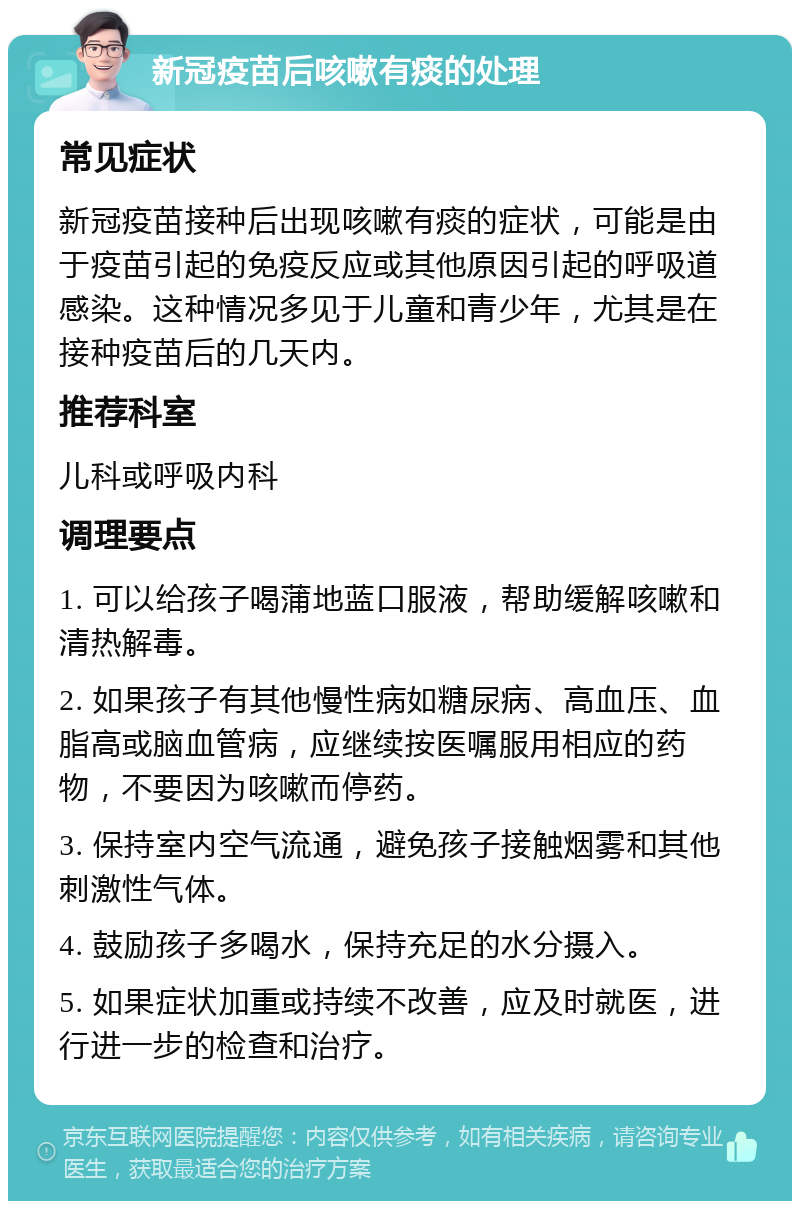 新冠疫苗后咳嗽有痰的处理 常见症状 新冠疫苗接种后出现咳嗽有痰的症状，可能是由于疫苗引起的免疫反应或其他原因引起的呼吸道感染。这种情况多见于儿童和青少年，尤其是在接种疫苗后的几天内。 推荐科室 儿科或呼吸内科 调理要点 1. 可以给孩子喝蒲地蓝口服液，帮助缓解咳嗽和清热解毒。 2. 如果孩子有其他慢性病如糖尿病、高血压、血脂高或脑血管病，应继续按医嘱服用相应的药物，不要因为咳嗽而停药。 3. 保持室内空气流通，避免孩子接触烟雾和其他刺激性气体。 4. 鼓励孩子多喝水，保持充足的水分摄入。 5. 如果症状加重或持续不改善，应及时就医，进行进一步的检查和治疗。