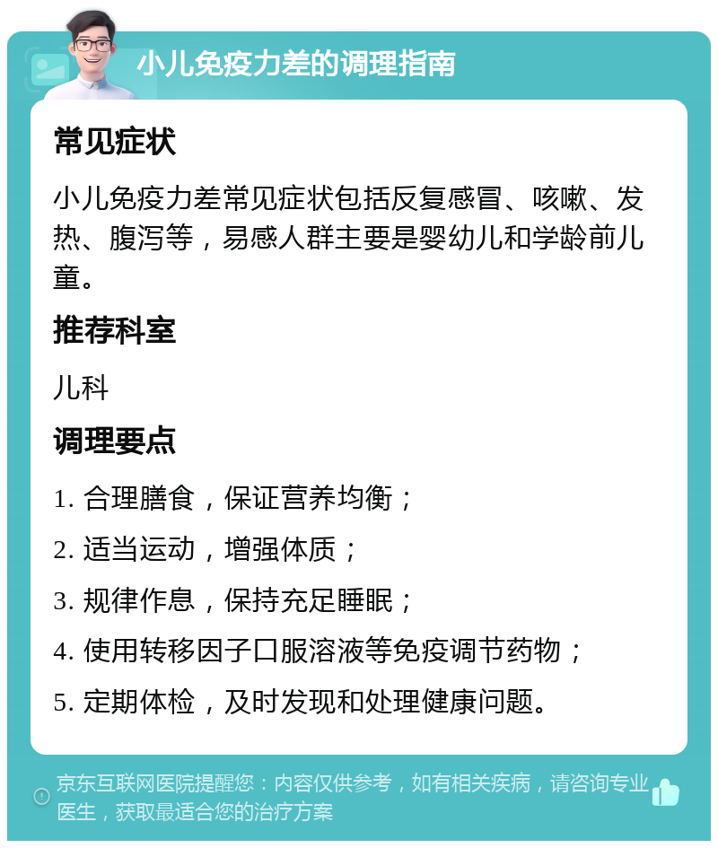 小儿免疫力差的调理指南 常见症状 小儿免疫力差常见症状包括反复感冒、咳嗽、发热、腹泻等，易感人群主要是婴幼儿和学龄前儿童。 推荐科室 儿科 调理要点 1. 合理膳食，保证营养均衡； 2. 适当运动，增强体质； 3. 规律作息，保持充足睡眠； 4. 使用转移因子口服溶液等免疫调节药物； 5. 定期体检，及时发现和处理健康问题。