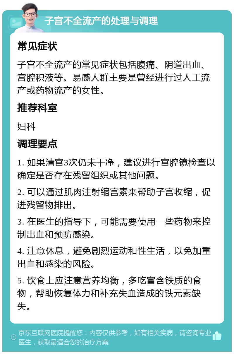 子宫不全流产的处理与调理 常见症状 子宫不全流产的常见症状包括腹痛、阴道出血、宫腔积液等。易感人群主要是曾经进行过人工流产或药物流产的女性。 推荐科室 妇科 调理要点 1. 如果清宫3次仍未干净，建议进行宫腔镜检查以确定是否存在残留组织或其他问题。 2. 可以通过肌肉注射缩宫素来帮助子宫收缩，促进残留物排出。 3. 在医生的指导下，可能需要使用一些药物来控制出血和预防感染。 4. 注意休息，避免剧烈运动和性生活，以免加重出血和感染的风险。 5. 饮食上应注意营养均衡，多吃富含铁质的食物，帮助恢复体力和补充失血造成的铁元素缺失。