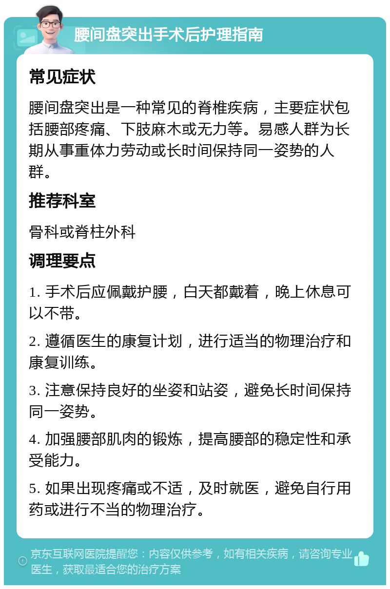 腰间盘突出手术后护理指南 常见症状 腰间盘突出是一种常见的脊椎疾病，主要症状包括腰部疼痛、下肢麻木或无力等。易感人群为长期从事重体力劳动或长时间保持同一姿势的人群。 推荐科室 骨科或脊柱外科 调理要点 1. 手术后应佩戴护腰，白天都戴着，晚上休息可以不带。 2. 遵循医生的康复计划，进行适当的物理治疗和康复训练。 3. 注意保持良好的坐姿和站姿，避免长时间保持同一姿势。 4. 加强腰部肌肉的锻炼，提高腰部的稳定性和承受能力。 5. 如果出现疼痛或不适，及时就医，避免自行用药或进行不当的物理治疗。