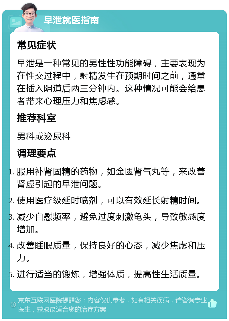 早泄就医指南 常见症状 早泄是一种常见的男性性功能障碍，主要表现为在性交过程中，射精发生在预期时间之前，通常在插入阴道后两三分钟内。这种情况可能会给患者带来心理压力和焦虑感。 推荐科室 男科或泌尿科 调理要点 服用补肾固精的药物，如金匮肾气丸等，来改善肾虚引起的早泄问题。 使用医疗级延时喷剂，可以有效延长射精时间。 减少自慰频率，避免过度刺激龟头，导致敏感度增加。 改善睡眠质量，保持良好的心态，减少焦虑和压力。 进行适当的锻炼，增强体质，提高性生活质量。