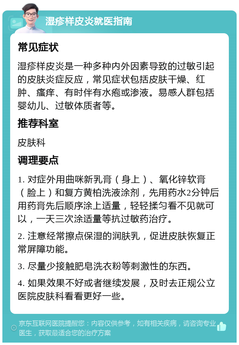 湿疹样皮炎就医指南 常见症状 湿疹样皮炎是一种多种内外因素导致的过敏引起的皮肤炎症反应，常见症状包括皮肤干燥、红肿、瘙痒、有时伴有水疱或渗液。易感人群包括婴幼儿、过敏体质者等。 推荐科室 皮肤科 调理要点 1. 对症外用曲咪新乳膏（身上）、氧化锌软膏（脸上）和复方黄柏洗液涂剂，先用药水2分钟后用药膏先后顺序涂上适量，轻轻揉匀看不见就可以，一天三次涂适量等抗过敏药治疗。 2. 注意经常擦点保湿的润肤乳，促进皮肤恢复正常屏障功能。 3. 尽量少接触肥皂洗衣粉等刺激性的东西。 4. 如果效果不好或者继续发展，及时去正规公立医院皮肤科看看更好一些。