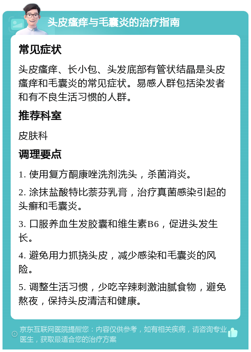 头皮瘙痒与毛囊炎的治疗指南 常见症状 头皮瘙痒、长小包、头发底部有管状结晶是头皮瘙痒和毛囊炎的常见症状。易感人群包括染发者和有不良生活习惯的人群。 推荐科室 皮肤科 调理要点 1. 使用复方酮康唑洗剂洗头，杀菌消炎。 2. 涂抹盐酸特比萘芬乳膏，治疗真菌感染引起的头癣和毛囊炎。 3. 口服养血生发胶囊和维生素B6，促进头发生长。 4. 避免用力抓挠头皮，减少感染和毛囊炎的风险。 5. 调整生活习惯，少吃辛辣刺激油腻食物，避免熬夜，保持头皮清洁和健康。