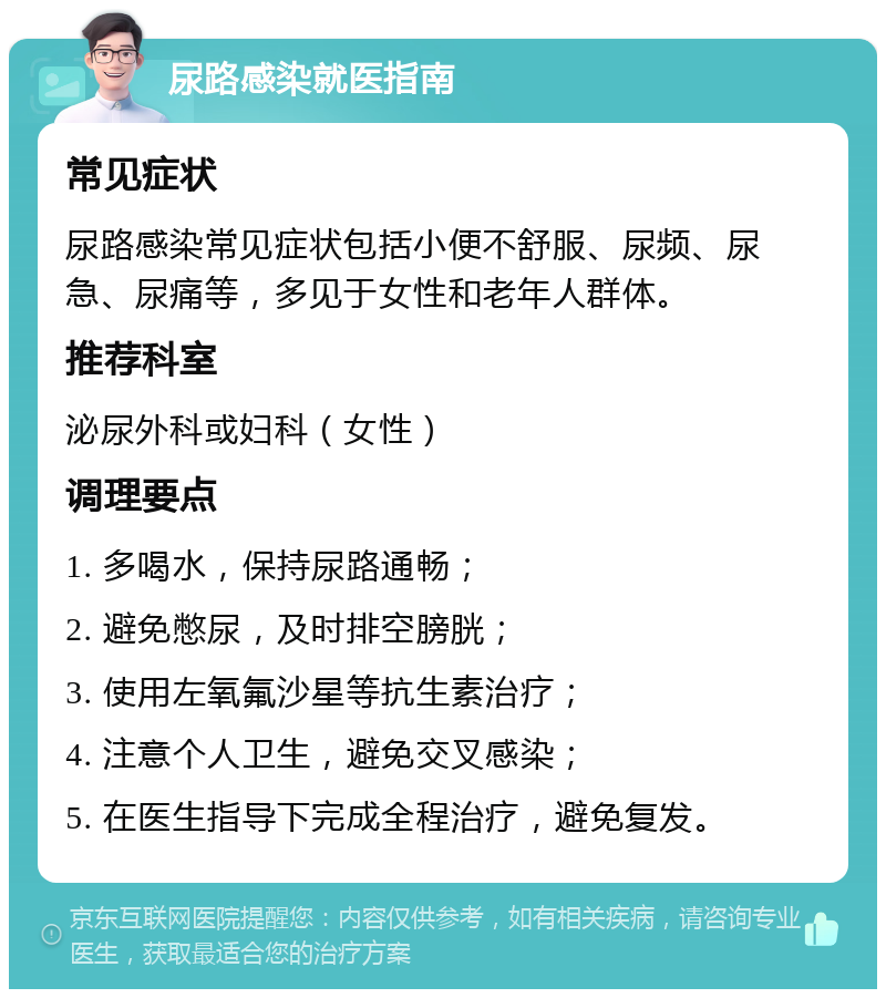 尿路感染就医指南 常见症状 尿路感染常见症状包括小便不舒服、尿频、尿急、尿痛等，多见于女性和老年人群体。 推荐科室 泌尿外科或妇科（女性） 调理要点 1. 多喝水，保持尿路通畅； 2. 避免憋尿，及时排空膀胱； 3. 使用左氧氟沙星等抗生素治疗； 4. 注意个人卫生，避免交叉感染； 5. 在医生指导下完成全程治疗，避免复发。