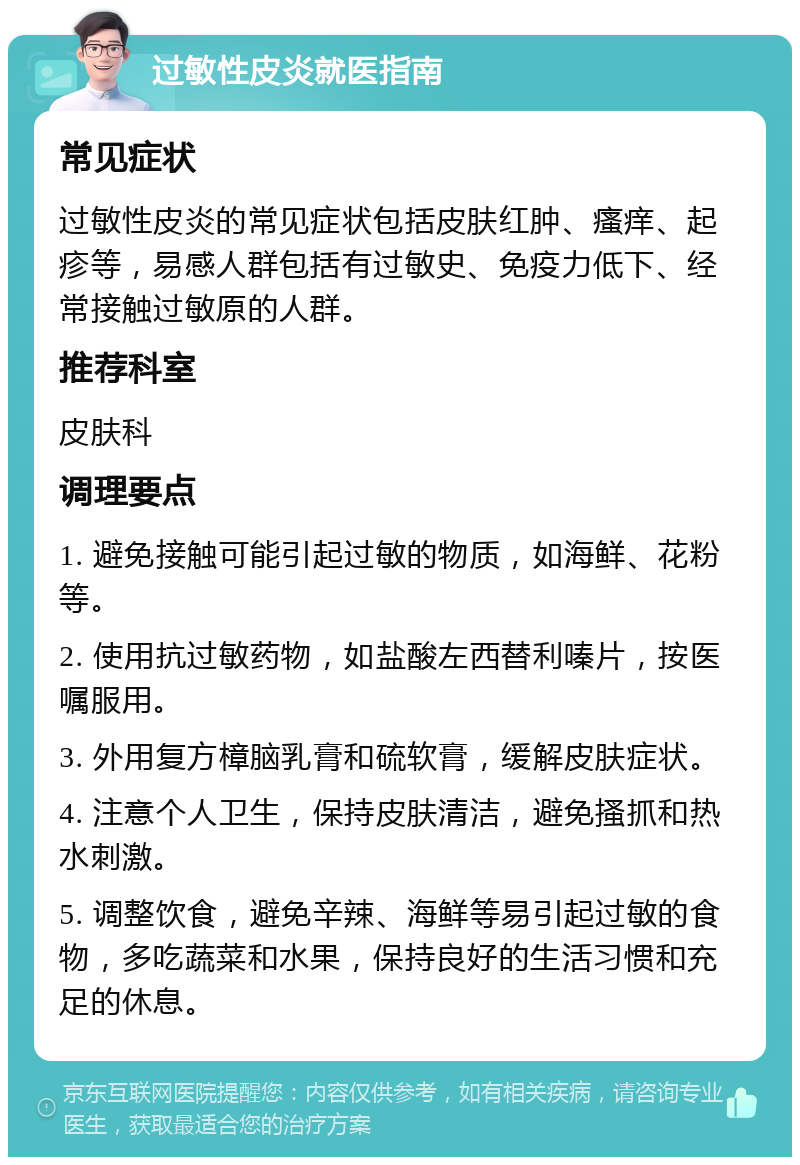 过敏性皮炎就医指南 常见症状 过敏性皮炎的常见症状包括皮肤红肿、瘙痒、起疹等，易感人群包括有过敏史、免疫力低下、经常接触过敏原的人群。 推荐科室 皮肤科 调理要点 1. 避免接触可能引起过敏的物质，如海鲜、花粉等。 2. 使用抗过敏药物，如盐酸左西替利嗪片，按医嘱服用。 3. 外用复方樟脑乳膏和硫软膏，缓解皮肤症状。 4. 注意个人卫生，保持皮肤清洁，避免搔抓和热水刺激。 5. 调整饮食，避免辛辣、海鲜等易引起过敏的食物，多吃蔬菜和水果，保持良好的生活习惯和充足的休息。