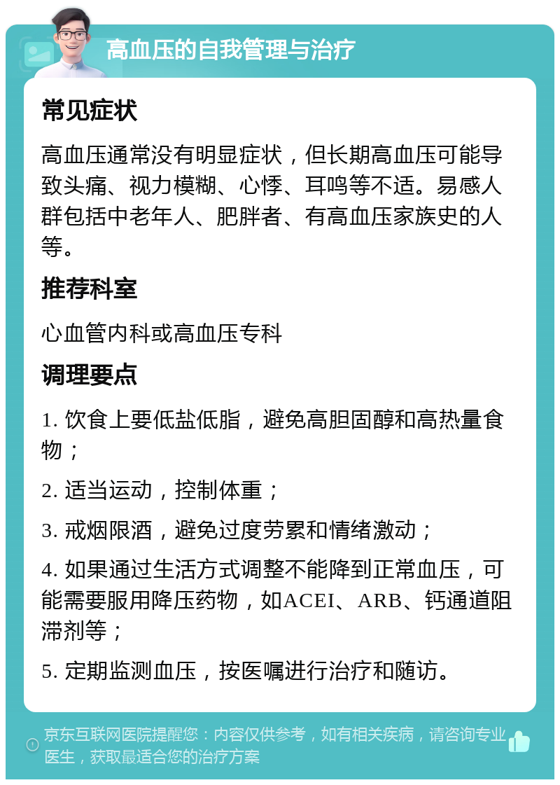 高血压的自我管理与治疗 常见症状 高血压通常没有明显症状，但长期高血压可能导致头痛、视力模糊、心悸、耳鸣等不适。易感人群包括中老年人、肥胖者、有高血压家族史的人等。 推荐科室 心血管内科或高血压专科 调理要点 1. 饮食上要低盐低脂，避免高胆固醇和高热量食物； 2. 适当运动，控制体重； 3. 戒烟限酒，避免过度劳累和情绪激动； 4. 如果通过生活方式调整不能降到正常血压，可能需要服用降压药物，如ACEI、ARB、钙通道阻滞剂等； 5. 定期监测血压，按医嘱进行治疗和随访。