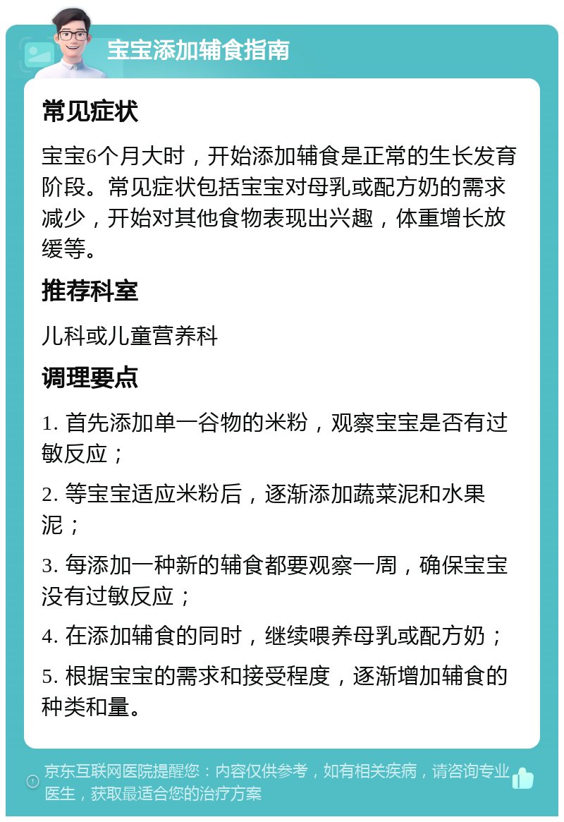 宝宝添加辅食指南 常见症状 宝宝6个月大时，开始添加辅食是正常的生长发育阶段。常见症状包括宝宝对母乳或配方奶的需求减少，开始对其他食物表现出兴趣，体重增长放缓等。 推荐科室 儿科或儿童营养科 调理要点 1. 首先添加单一谷物的米粉，观察宝宝是否有过敏反应； 2. 等宝宝适应米粉后，逐渐添加蔬菜泥和水果泥； 3. 每添加一种新的辅食都要观察一周，确保宝宝没有过敏反应； 4. 在添加辅食的同时，继续喂养母乳或配方奶； 5. 根据宝宝的需求和接受程度，逐渐增加辅食的种类和量。