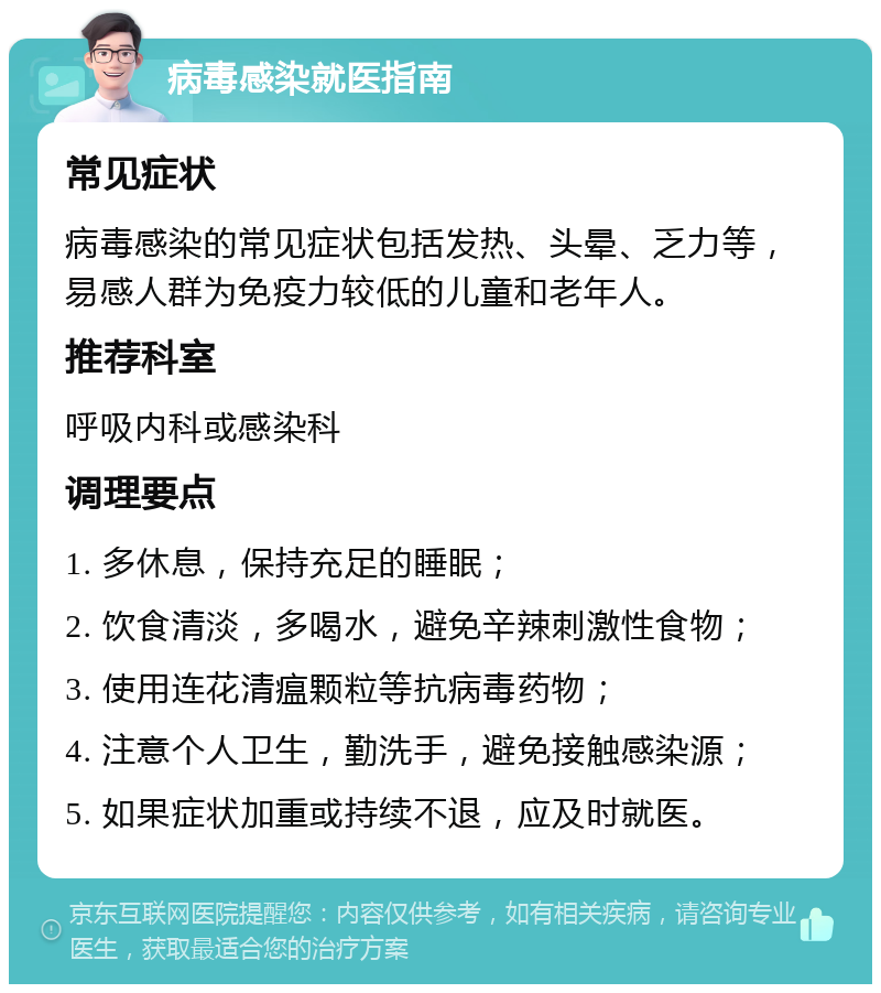 病毒感染就医指南 常见症状 病毒感染的常见症状包括发热、头晕、乏力等，易感人群为免疫力较低的儿童和老年人。 推荐科室 呼吸内科或感染科 调理要点 1. 多休息，保持充足的睡眠； 2. 饮食清淡，多喝水，避免辛辣刺激性食物； 3. 使用连花清瘟颗粒等抗病毒药物； 4. 注意个人卫生，勤洗手，避免接触感染源； 5. 如果症状加重或持续不退，应及时就医。