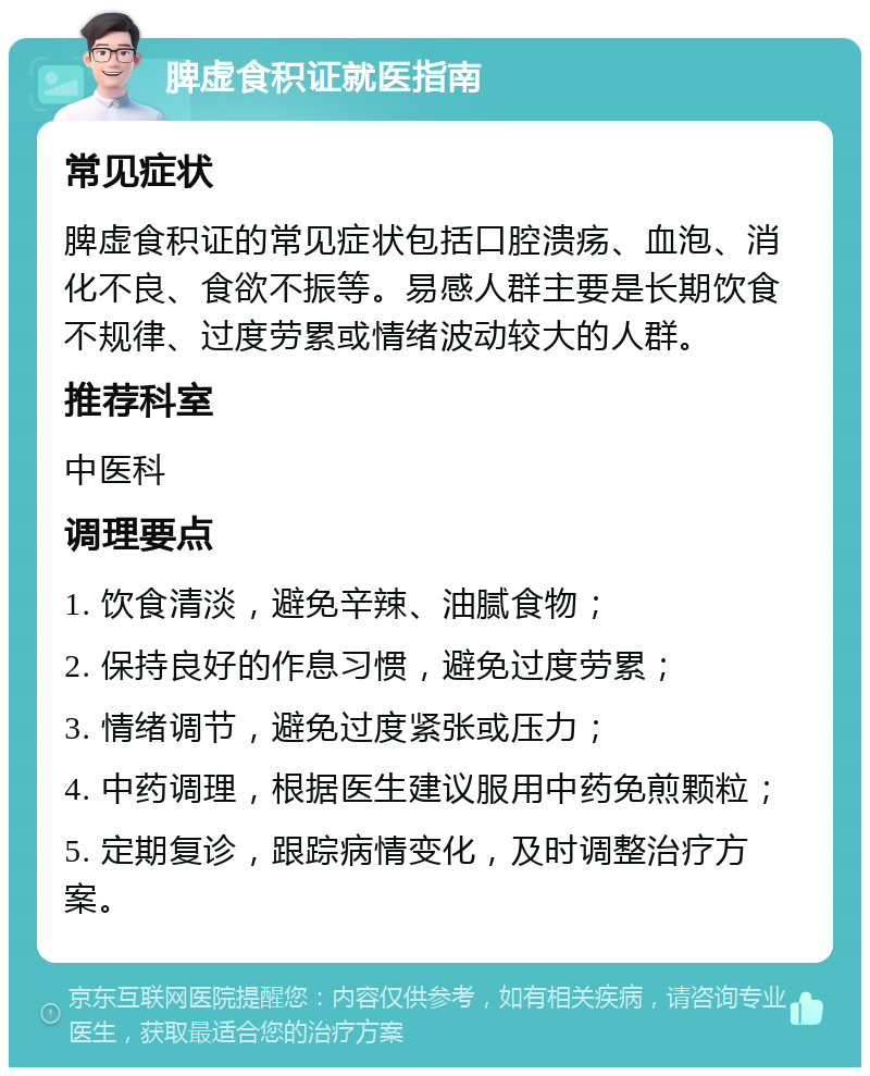 脾虚食积证就医指南 常见症状 脾虚食积证的常见症状包括口腔溃疡、血泡、消化不良、食欲不振等。易感人群主要是长期饮食不规律、过度劳累或情绪波动较大的人群。 推荐科室 中医科 调理要点 1. 饮食清淡，避免辛辣、油腻食物； 2. 保持良好的作息习惯，避免过度劳累； 3. 情绪调节，避免过度紧张或压力； 4. 中药调理，根据医生建议服用中药免煎颗粒； 5. 定期复诊，跟踪病情变化，及时调整治疗方案。