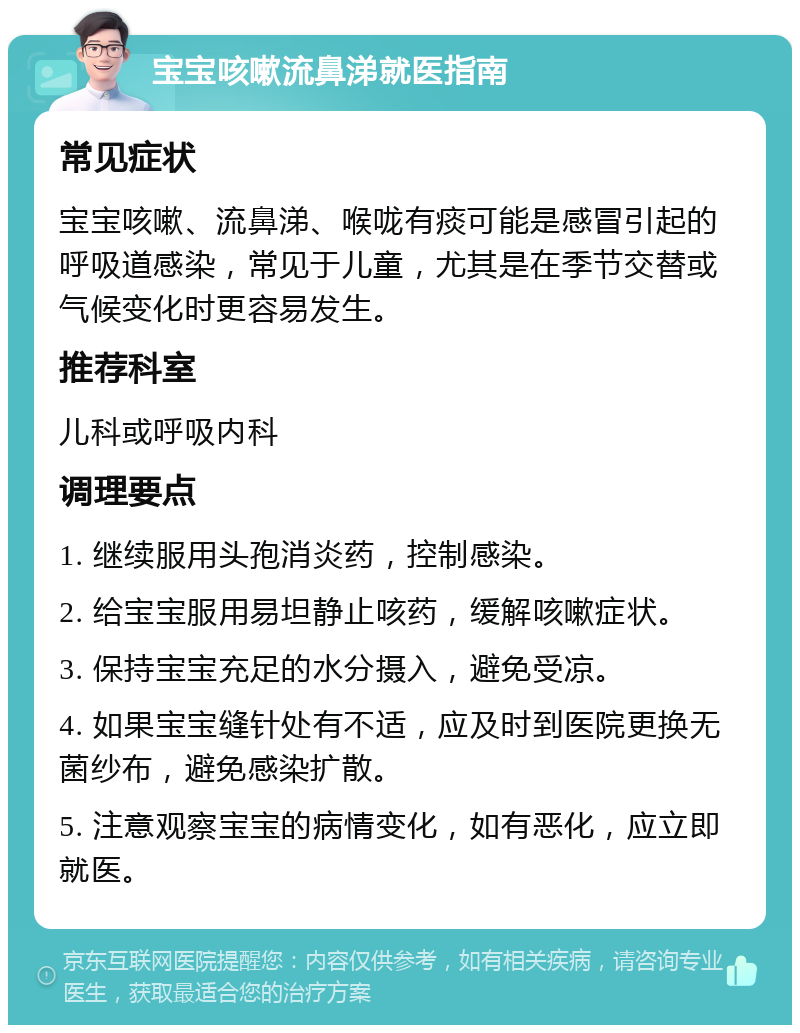 宝宝咳嗽流鼻涕就医指南 常见症状 宝宝咳嗽、流鼻涕、喉咙有痰可能是感冒引起的呼吸道感染，常见于儿童，尤其是在季节交替或气候变化时更容易发生。 推荐科室 儿科或呼吸内科 调理要点 1. 继续服用头孢消炎药，控制感染。 2. 给宝宝服用易坦静止咳药，缓解咳嗽症状。 3. 保持宝宝充足的水分摄入，避免受凉。 4. 如果宝宝缝针处有不适，应及时到医院更换无菌纱布，避免感染扩散。 5. 注意观察宝宝的病情变化，如有恶化，应立即就医。