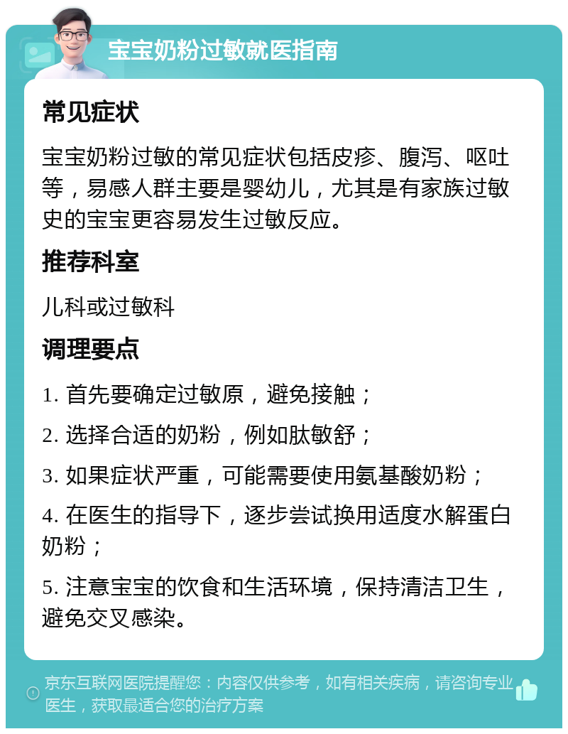 宝宝奶粉过敏就医指南 常见症状 宝宝奶粉过敏的常见症状包括皮疹、腹泻、呕吐等，易感人群主要是婴幼儿，尤其是有家族过敏史的宝宝更容易发生过敏反应。 推荐科室 儿科或过敏科 调理要点 1. 首先要确定过敏原，避免接触； 2. 选择合适的奶粉，例如肽敏舒； 3. 如果症状严重，可能需要使用氨基酸奶粉； 4. 在医生的指导下，逐步尝试换用适度水解蛋白奶粉； 5. 注意宝宝的饮食和生活环境，保持清洁卫生，避免交叉感染。