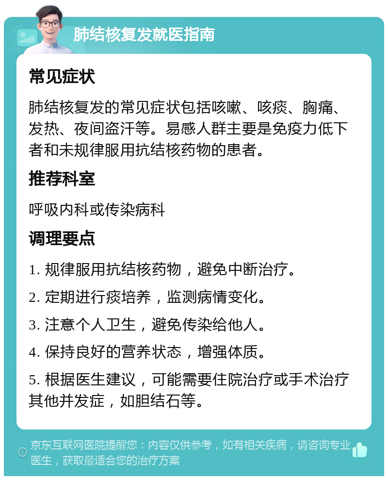 肺结核复发就医指南 常见症状 肺结核复发的常见症状包括咳嗽、咳痰、胸痛、发热、夜间盗汗等。易感人群主要是免疫力低下者和未规律服用抗结核药物的患者。 推荐科室 呼吸内科或传染病科 调理要点 1. 规律服用抗结核药物，避免中断治疗。 2. 定期进行痰培养，监测病情变化。 3. 注意个人卫生，避免传染给他人。 4. 保持良好的营养状态，增强体质。 5. 根据医生建议，可能需要住院治疗或手术治疗其他并发症，如胆结石等。