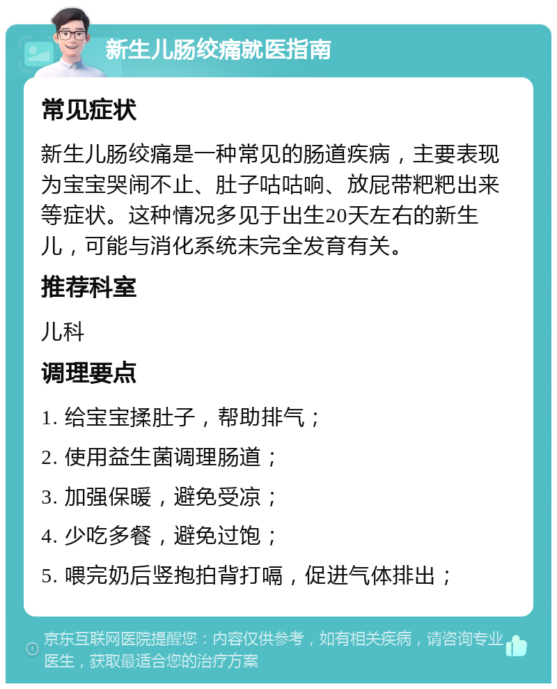 新生儿肠绞痛就医指南 常见症状 新生儿肠绞痛是一种常见的肠道疾病，主要表现为宝宝哭闹不止、肚子咕咕响、放屁带粑粑出来等症状。这种情况多见于出生20天左右的新生儿，可能与消化系统未完全发育有关。 推荐科室 儿科 调理要点 1. 给宝宝揉肚子，帮助排气； 2. 使用益生菌调理肠道； 3. 加强保暖，避免受凉； 4. 少吃多餐，避免过饱； 5. 喂完奶后竖抱拍背打嗝，促进气体排出；