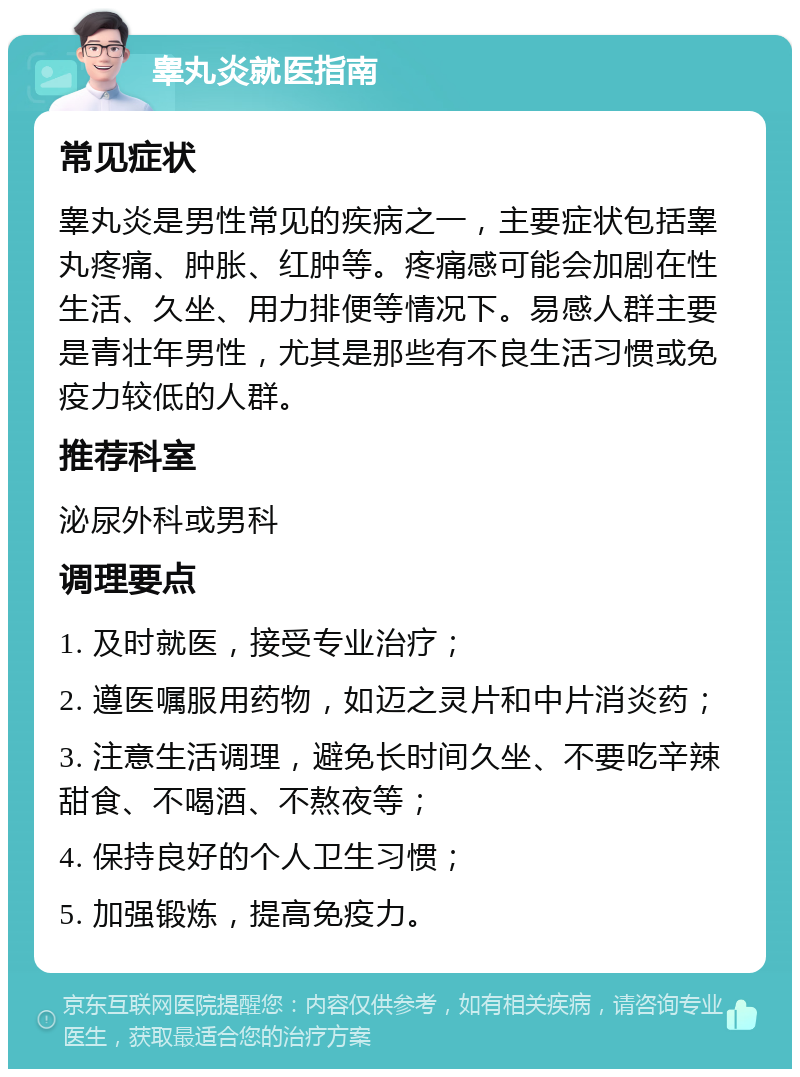 睾丸炎就医指南 常见症状 睾丸炎是男性常见的疾病之一，主要症状包括睾丸疼痛、肿胀、红肿等。疼痛感可能会加剧在性生活、久坐、用力排便等情况下。易感人群主要是青壮年男性，尤其是那些有不良生活习惯或免疫力较低的人群。 推荐科室 泌尿外科或男科 调理要点 1. 及时就医，接受专业治疗； 2. 遵医嘱服用药物，如迈之灵片和中片消炎药； 3. 注意生活调理，避免长时间久坐、不要吃辛辣甜食、不喝酒、不熬夜等； 4. 保持良好的个人卫生习惯； 5. 加强锻炼，提高免疫力。