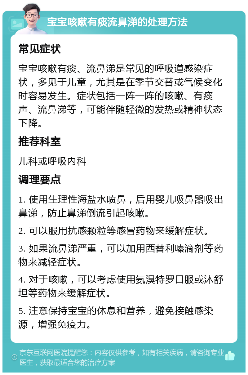 宝宝咳嗽有痰流鼻涕的处理方法 常见症状 宝宝咳嗽有痰、流鼻涕是常见的呼吸道感染症状，多见于儿童，尤其是在季节交替或气候变化时容易发生。症状包括一阵一阵的咳嗽、有痰声、流鼻涕等，可能伴随轻微的发热或精神状态下降。 推荐科室 儿科或呼吸内科 调理要点 1. 使用生理性海盐水喷鼻，后用婴儿吸鼻器吸出鼻涕，防止鼻涕倒流引起咳嗽。 2. 可以服用抗感颗粒等感冒药物来缓解症状。 3. 如果流鼻涕严重，可以加用西替利嗪滴剂等药物来减轻症状。 4. 对于咳嗽，可以考虑使用氨溴特罗口服或沐舒坦等药物来缓解症状。 5. 注意保持宝宝的休息和营养，避免接触感染源，增强免疫力。