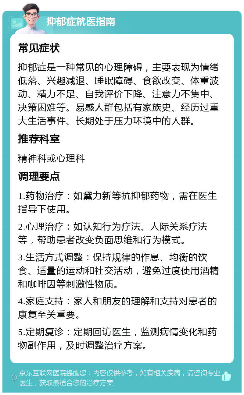 抑郁症就医指南 常见症状 抑郁症是一种常见的心理障碍，主要表现为情绪低落、兴趣减退、睡眠障碍、食欲改变、体重波动、精力不足、自我评价下降、注意力不集中、决策困难等。易感人群包括有家族史、经历过重大生活事件、长期处于压力环境中的人群。 推荐科室 精神科或心理科 调理要点 1.药物治疗：如黛力新等抗抑郁药物，需在医生指导下使用。 2.心理治疗：如认知行为疗法、人际关系疗法等，帮助患者改变负面思维和行为模式。 3.生活方式调整：保持规律的作息、均衡的饮食、适量的运动和社交活动，避免过度使用酒精和咖啡因等刺激性物质。 4.家庭支持：家人和朋友的理解和支持对患者的康复至关重要。 5.定期复诊：定期回访医生，监测病情变化和药物副作用，及时调整治疗方案。