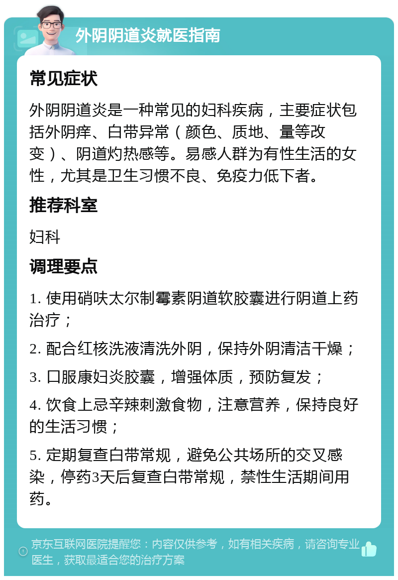 外阴阴道炎就医指南 常见症状 外阴阴道炎是一种常见的妇科疾病，主要症状包括外阴痒、白带异常（颜色、质地、量等改变）、阴道灼热感等。易感人群为有性生活的女性，尤其是卫生习惯不良、免疫力低下者。 推荐科室 妇科 调理要点 1. 使用硝呋太尔制霉素阴道软胶囊进行阴道上药治疗； 2. 配合红核洗液清洗外阴，保持外阴清洁干燥； 3. 口服康妇炎胶囊，增强体质，预防复发； 4. 饮食上忌辛辣刺激食物，注意营养，保持良好的生活习惯； 5. 定期复查白带常规，避免公共场所的交叉感染，停药3天后复查白带常规，禁性生活期间用药。