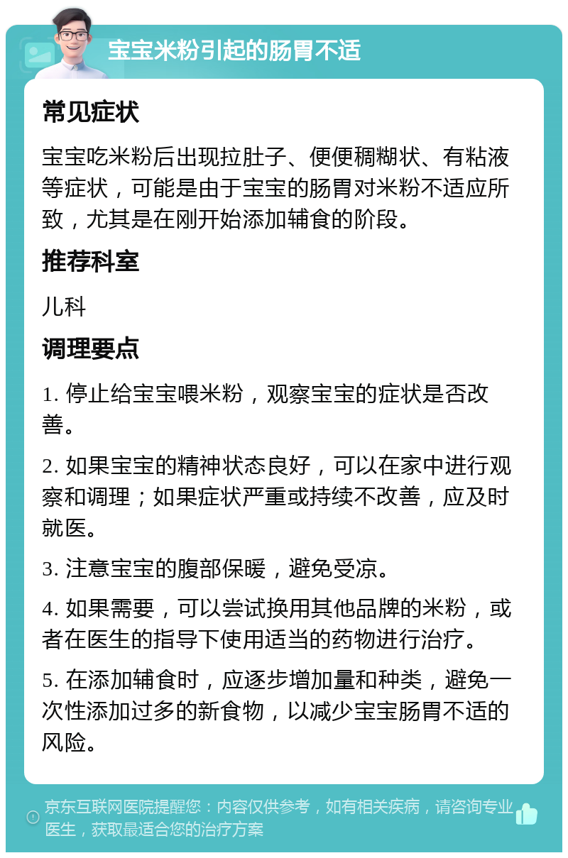 宝宝米粉引起的肠胃不适 常见症状 宝宝吃米粉后出现拉肚子、便便稠糊状、有粘液等症状，可能是由于宝宝的肠胃对米粉不适应所致，尤其是在刚开始添加辅食的阶段。 推荐科室 儿科 调理要点 1. 停止给宝宝喂米粉，观察宝宝的症状是否改善。 2. 如果宝宝的精神状态良好，可以在家中进行观察和调理；如果症状严重或持续不改善，应及时就医。 3. 注意宝宝的腹部保暖，避免受凉。 4. 如果需要，可以尝试换用其他品牌的米粉，或者在医生的指导下使用适当的药物进行治疗。 5. 在添加辅食时，应逐步增加量和种类，避免一次性添加过多的新食物，以减少宝宝肠胃不适的风险。