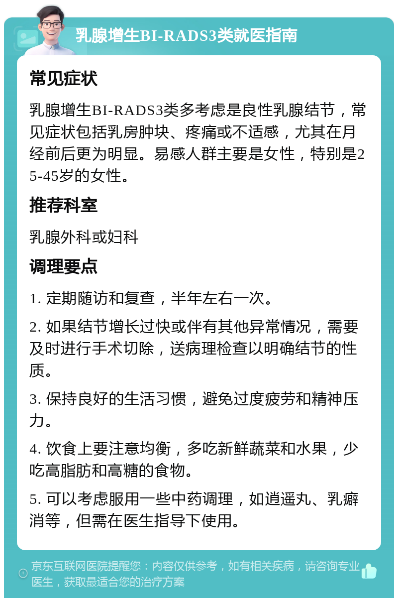 乳腺增生BI-RADS3类就医指南 常见症状 乳腺增生BI-RADS3类多考虑是良性乳腺结节，常见症状包括乳房肿块、疼痛或不适感，尤其在月经前后更为明显。易感人群主要是女性，特别是25-45岁的女性。 推荐科室 乳腺外科或妇科 调理要点 1. 定期随访和复查，半年左右一次。 2. 如果结节增长过快或伴有其他异常情况，需要及时进行手术切除，送病理检查以明确结节的性质。 3. 保持良好的生活习惯，避免过度疲劳和精神压力。 4. 饮食上要注意均衡，多吃新鲜蔬菜和水果，少吃高脂肪和高糖的食物。 5. 可以考虑服用一些中药调理，如逍遥丸、乳癖消等，但需在医生指导下使用。