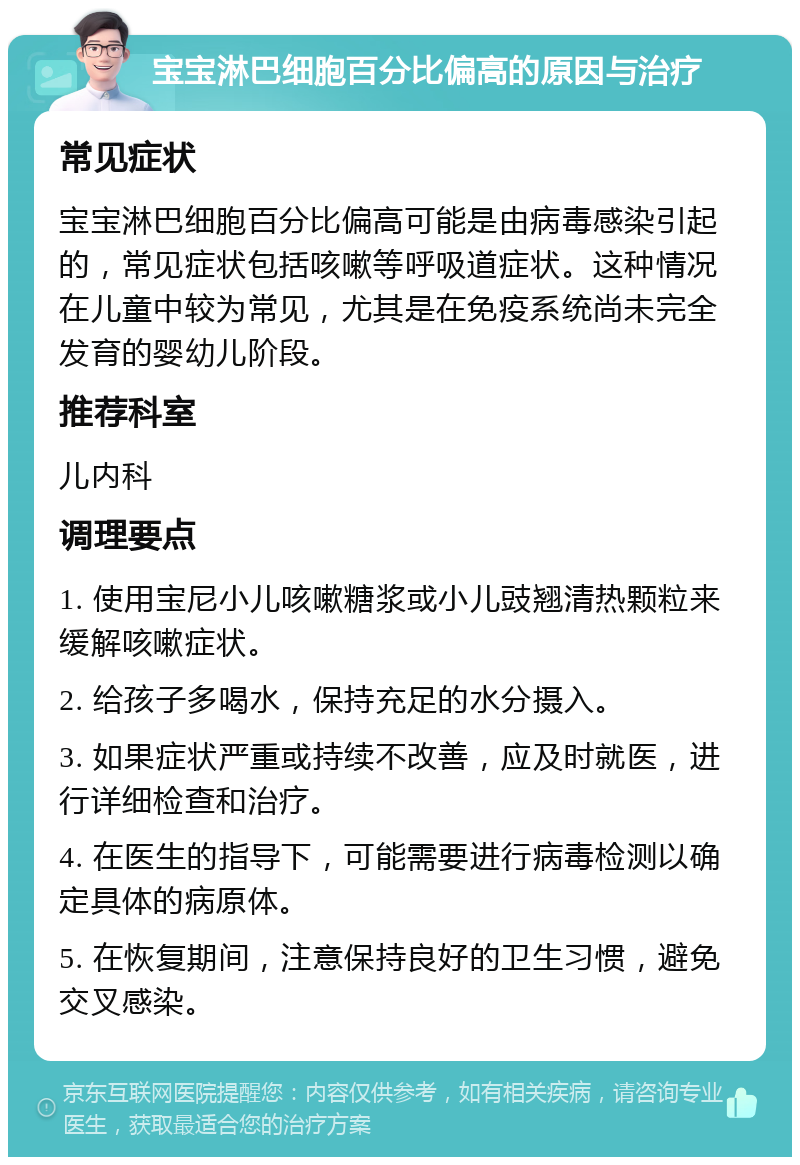 宝宝淋巴细胞百分比偏高的原因与治疗 常见症状 宝宝淋巴细胞百分比偏高可能是由病毒感染引起的，常见症状包括咳嗽等呼吸道症状。这种情况在儿童中较为常见，尤其是在免疫系统尚未完全发育的婴幼儿阶段。 推荐科室 儿内科 调理要点 1. 使用宝尼小儿咳嗽糖浆或小儿豉翘清热颗粒来缓解咳嗽症状。 2. 给孩子多喝水，保持充足的水分摄入。 3. 如果症状严重或持续不改善，应及时就医，进行详细检查和治疗。 4. 在医生的指导下，可能需要进行病毒检测以确定具体的病原体。 5. 在恢复期间，注意保持良好的卫生习惯，避免交叉感染。