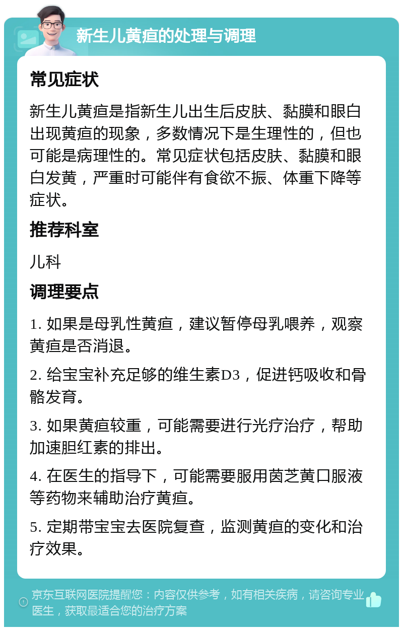 新生儿黄疸的处理与调理 常见症状 新生儿黄疸是指新生儿出生后皮肤、黏膜和眼白出现黄疸的现象，多数情况下是生理性的，但也可能是病理性的。常见症状包括皮肤、黏膜和眼白发黄，严重时可能伴有食欲不振、体重下降等症状。 推荐科室 儿科 调理要点 1. 如果是母乳性黄疸，建议暂停母乳喂养，观察黄疸是否消退。 2. 给宝宝补充足够的维生素D3，促进钙吸收和骨骼发育。 3. 如果黄疸较重，可能需要进行光疗治疗，帮助加速胆红素的排出。 4. 在医生的指导下，可能需要服用茵芝黄口服液等药物来辅助治疗黄疸。 5. 定期带宝宝去医院复查，监测黄疸的变化和治疗效果。