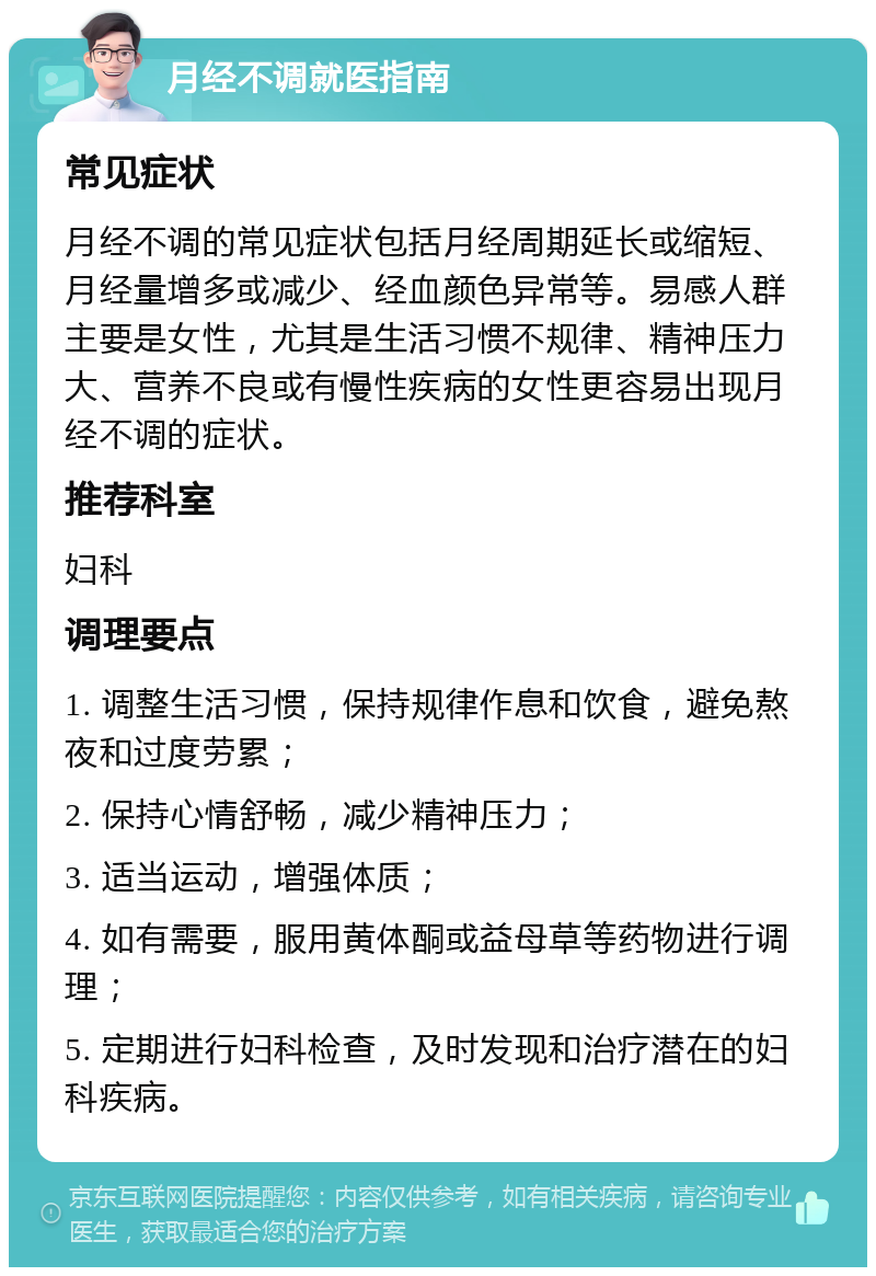 月经不调就医指南 常见症状 月经不调的常见症状包括月经周期延长或缩短、月经量增多或减少、经血颜色异常等。易感人群主要是女性，尤其是生活习惯不规律、精神压力大、营养不良或有慢性疾病的女性更容易出现月经不调的症状。 推荐科室 妇科 调理要点 1. 调整生活习惯，保持规律作息和饮食，避免熬夜和过度劳累； 2. 保持心情舒畅，减少精神压力； 3. 适当运动，增强体质； 4. 如有需要，服用黄体酮或益母草等药物进行调理； 5. 定期进行妇科检查，及时发现和治疗潜在的妇科疾病。