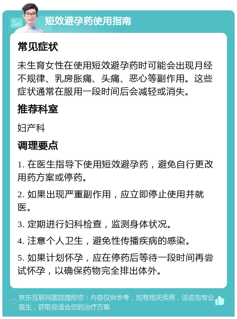 短效避孕药使用指南 常见症状 未生育女性在使用短效避孕药时可能会出现月经不规律、乳房胀痛、头痛、恶心等副作用。这些症状通常在服用一段时间后会减轻或消失。 推荐科室 妇产科 调理要点 1. 在医生指导下使用短效避孕药，避免自行更改用药方案或停药。 2. 如果出现严重副作用，应立即停止使用并就医。 3. 定期进行妇科检查，监测身体状况。 4. 注意个人卫生，避免性传播疾病的感染。 5. 如果计划怀孕，应在停药后等待一段时间再尝试怀孕，以确保药物完全排出体外。