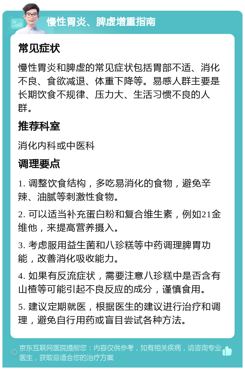 慢性胃炎、脾虚增重指南 常见症状 慢性胃炎和脾虚的常见症状包括胃部不适、消化不良、食欲减退、体重下降等。易感人群主要是长期饮食不规律、压力大、生活习惯不良的人群。 推荐科室 消化内科或中医科 调理要点 1. 调整饮食结构，多吃易消化的食物，避免辛辣、油腻等刺激性食物。 2. 可以适当补充蛋白粉和复合维生素，例如21金维他，来提高营养摄入。 3. 考虑服用益生菌和八珍糕等中药调理脾胃功能，改善消化吸收能力。 4. 如果有反流症状，需要注意八珍糕中是否含有山楂等可能引起不良反应的成分，谨慎食用。 5. 建议定期就医，根据医生的建议进行治疗和调理，避免自行用药或盲目尝试各种方法。