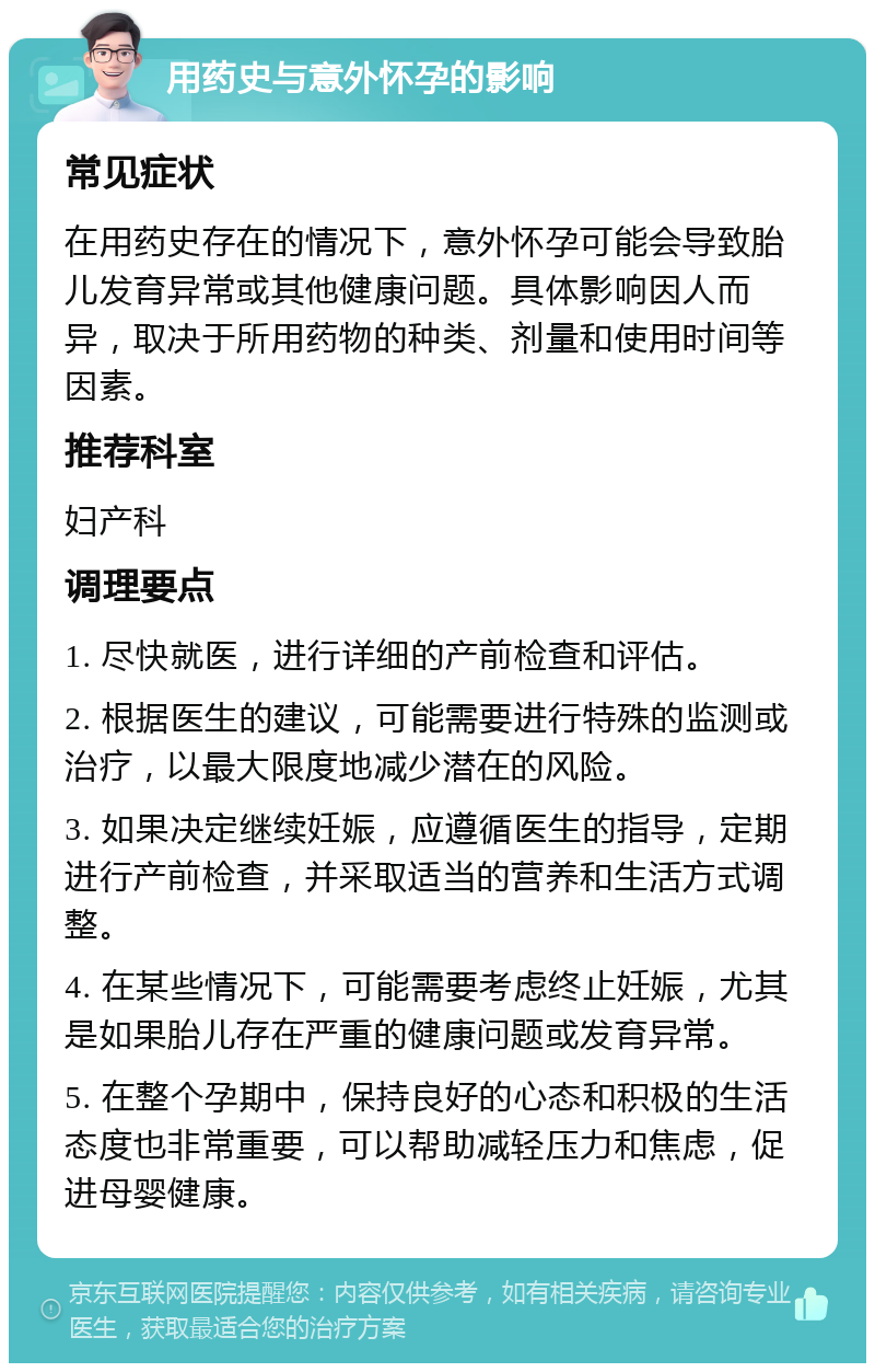 用药史与意外怀孕的影响 常见症状 在用药史存在的情况下，意外怀孕可能会导致胎儿发育异常或其他健康问题。具体影响因人而异，取决于所用药物的种类、剂量和使用时间等因素。 推荐科室 妇产科 调理要点 1. 尽快就医，进行详细的产前检查和评估。 2. 根据医生的建议，可能需要进行特殊的监测或治疗，以最大限度地减少潜在的风险。 3. 如果决定继续妊娠，应遵循医生的指导，定期进行产前检查，并采取适当的营养和生活方式调整。 4. 在某些情况下，可能需要考虑终止妊娠，尤其是如果胎儿存在严重的健康问题或发育异常。 5. 在整个孕期中，保持良好的心态和积极的生活态度也非常重要，可以帮助减轻压力和焦虑，促进母婴健康。