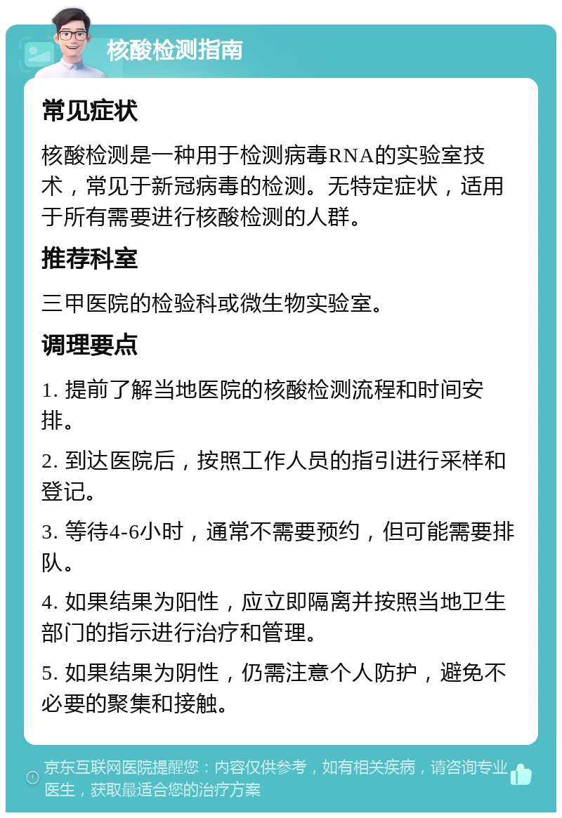 核酸检测指南 常见症状 核酸检测是一种用于检测病毒RNA的实验室技术，常见于新冠病毒的检测。无特定症状，适用于所有需要进行核酸检测的人群。 推荐科室 三甲医院的检验科或微生物实验室。 调理要点 1. 提前了解当地医院的核酸检测流程和时间安排。 2. 到达医院后，按照工作人员的指引进行采样和登记。 3. 等待4-6小时，通常不需要预约，但可能需要排队。 4. 如果结果为阳性，应立即隔离并按照当地卫生部门的指示进行治疗和管理。 5. 如果结果为阴性，仍需注意个人防护，避免不必要的聚集和接触。